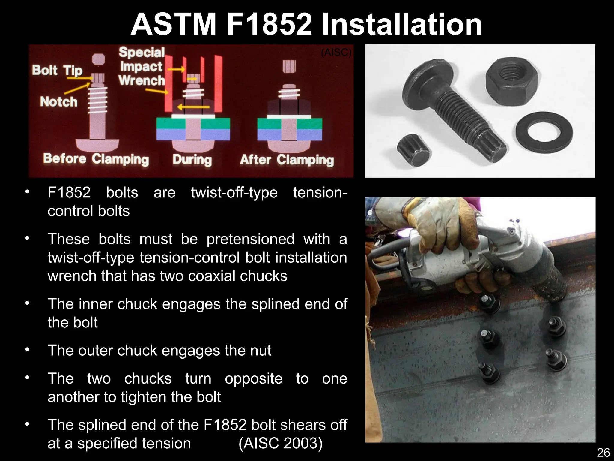 26
• F1852 bolts are twist-off-type tension-
control bolts
• These bolts must be pretensioned with a
twist-off-type tension-control bolt installation
wrench that has two coaxial chucks
• The inner chuck engages the splined end of
the bolt
• The outer chuck engages the nut
• The two chucks turn opposite to one
another to tighten the bolt
• The splined end of the F1852 bolt shears off
at a specified tension (AISC 2003)
ASTM F1852 Installation
(AISC)
 