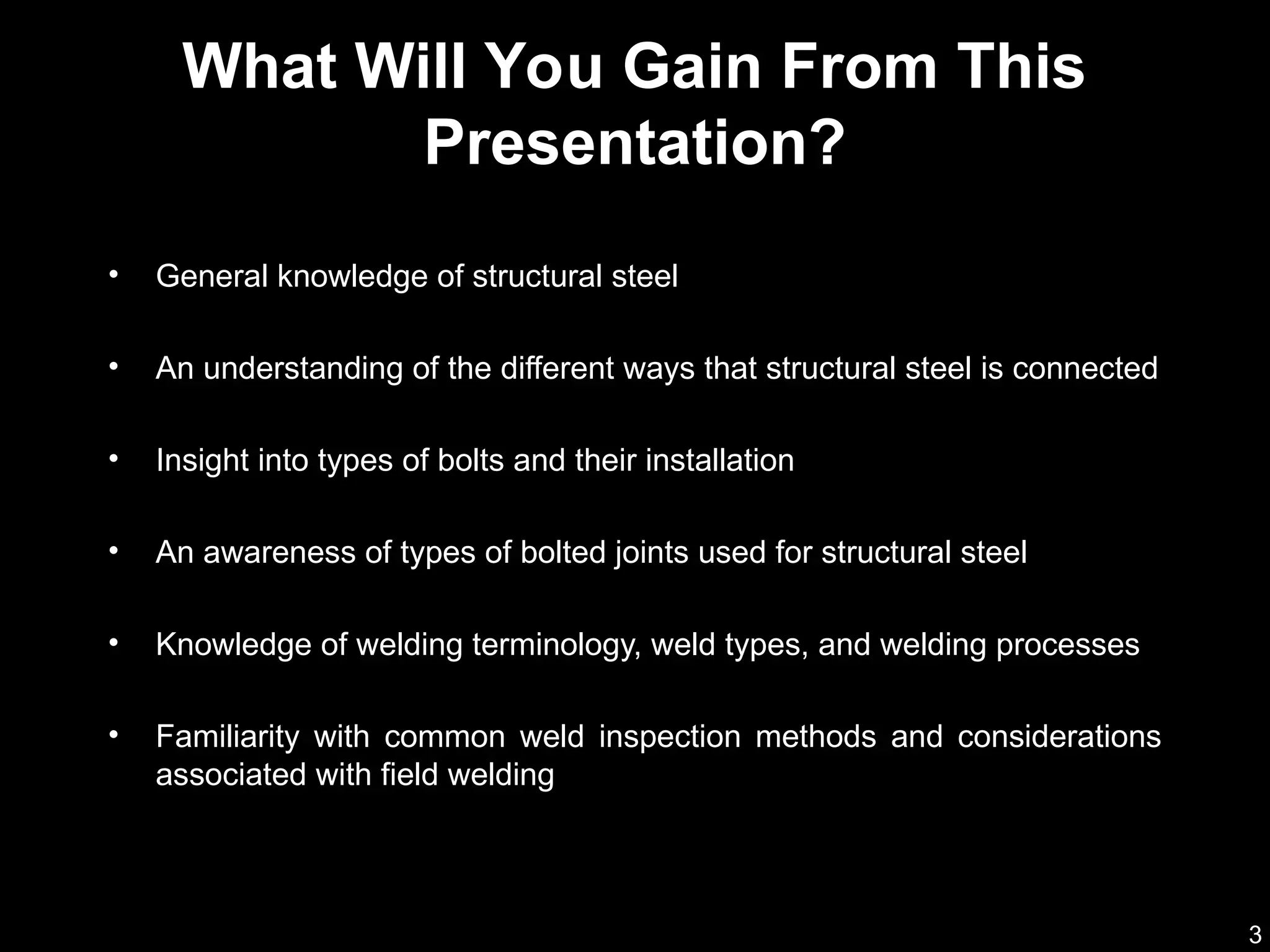3
• General knowledge of structural steel
• An understanding of the different ways that structural steel is connected
• Insight into types of bolts and their installation
• An awareness of types of bolted joints used for structural steel
• Knowledge of welding terminology, weld types, and welding processes
• Familiarity with common weld inspection methods and considerations
associated with field welding
What Will You Gain From This
Presentation?
 