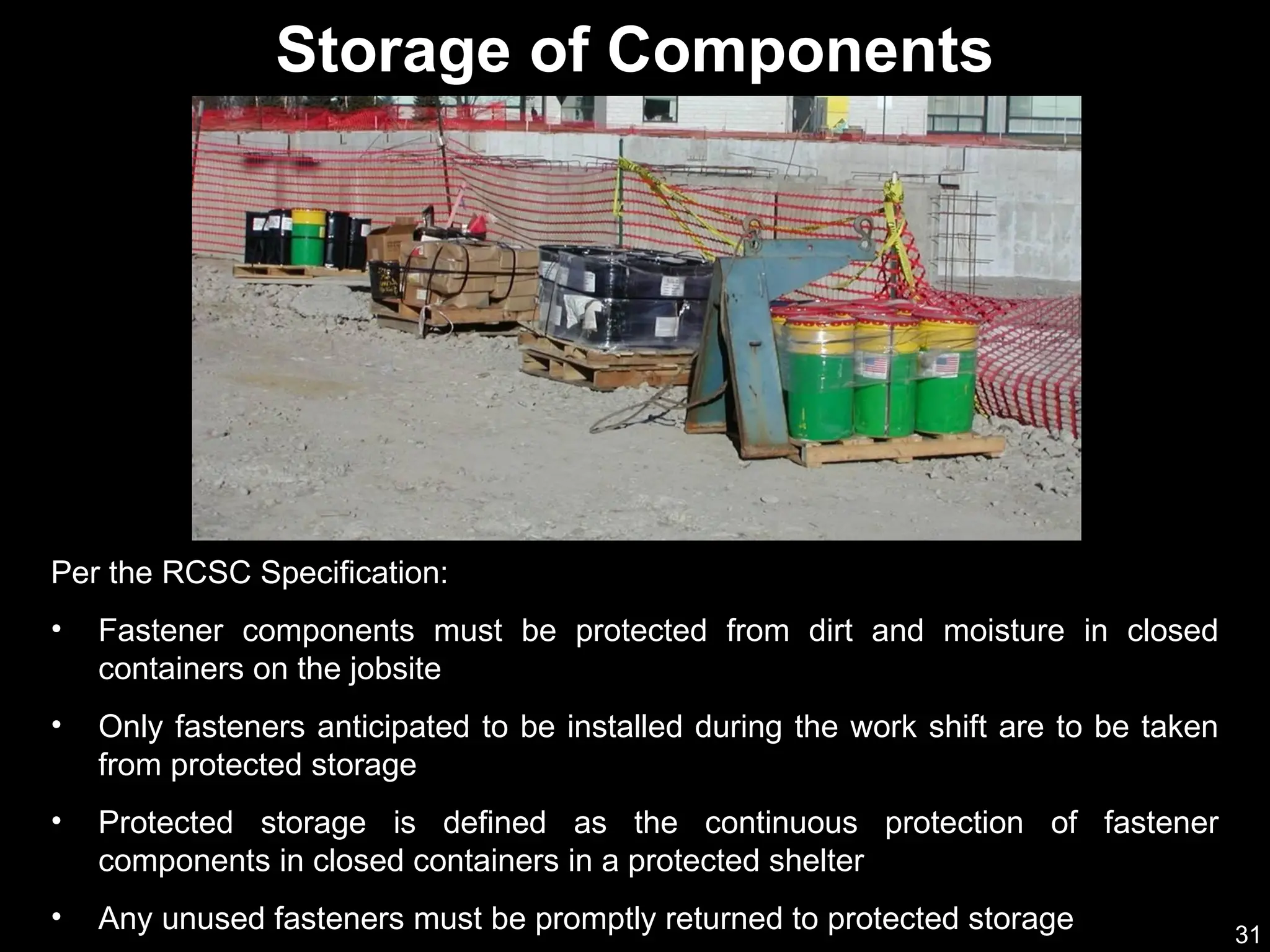 31
Per the RCSC Specification:
• Fastener components must be protected from dirt and moisture in closed
containers on the jobsite
• Only fasteners anticipated to be installed during the work shift are to be taken
from protected storage
• Protected storage is defined as the continuous protection of fastener
components in closed containers in a protected shelter
• Any unused fasteners must be promptly returned to protected storage
Storage of Components
 