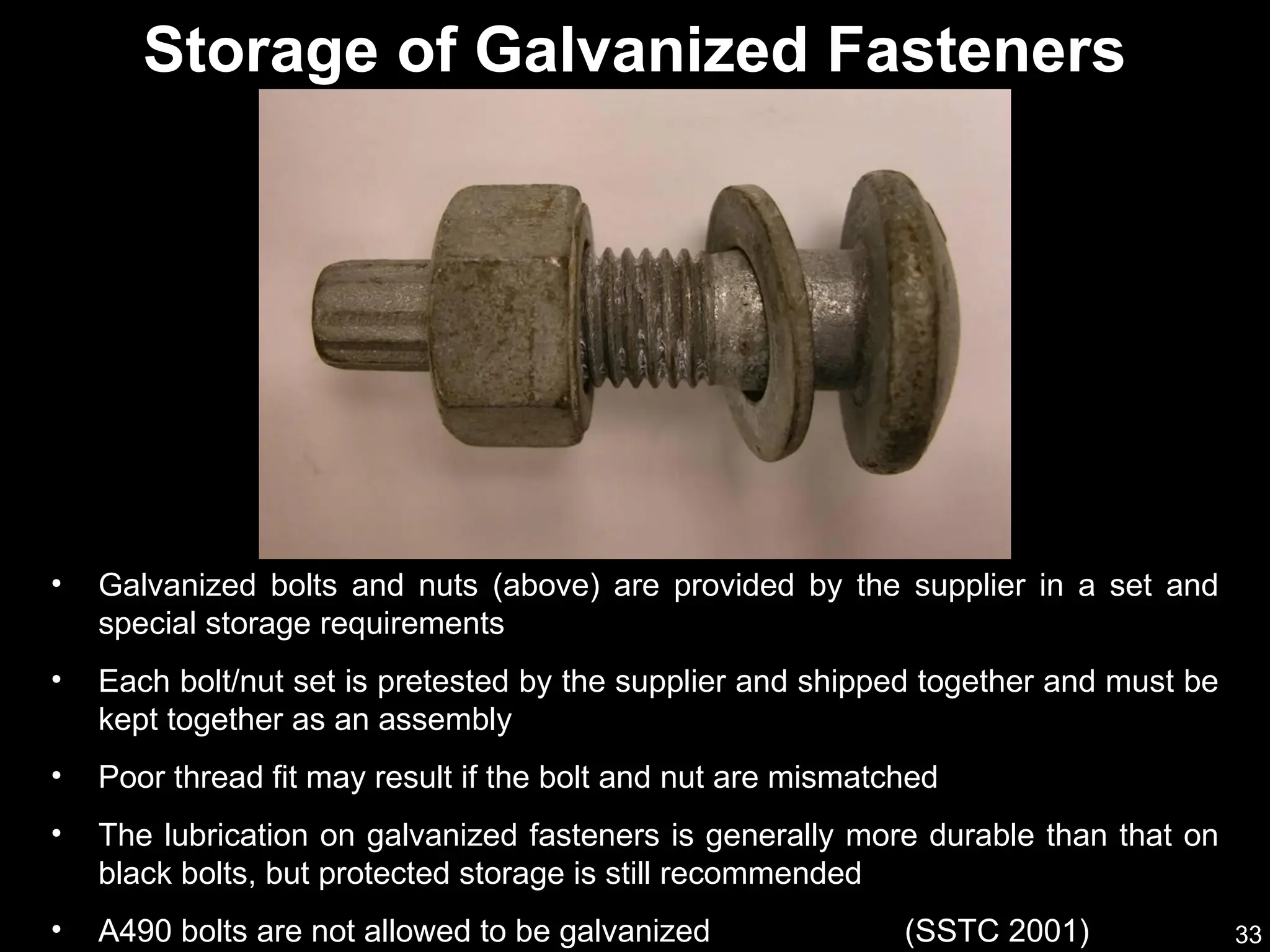 33
Storage of Galvanized Fasteners
• Galvanized bolts and nuts (above) are provided by the supplier in a set and
special storage requirements
• Each bolt/nut set is pretested by the supplier and shipped together and must be
kept together as an assembly
• Poor thread fit may result if the bolt and nut are mismatched
• The lubrication on galvanized fasteners is generally more durable than that on
black bolts, but protected storage is still recommended
• A490 bolts are not allowed to be galvanized (SSTC 2001)
 