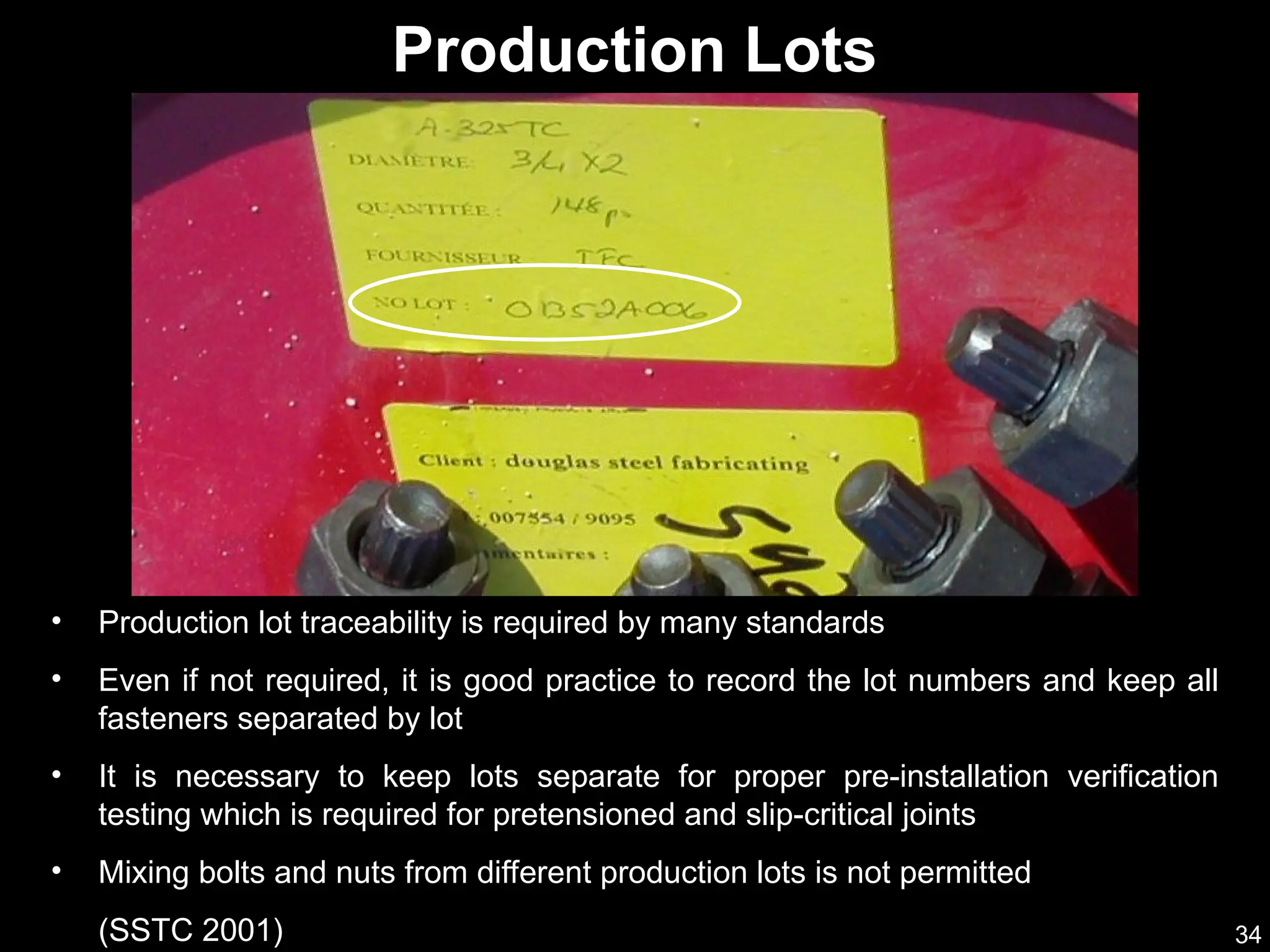 34
• Production lot traceability is required by many standards
• Even if not required, it is good practice to record the lot numbers and keep all
fasteners separated by lot
• It is necessary to keep lots separate for proper pre-installation verification
testing which is required for pretensioned and slip-critical joints
• Mixing bolts and nuts from different production lots is not permitted
(SSTC 2001)
Production Lots
 