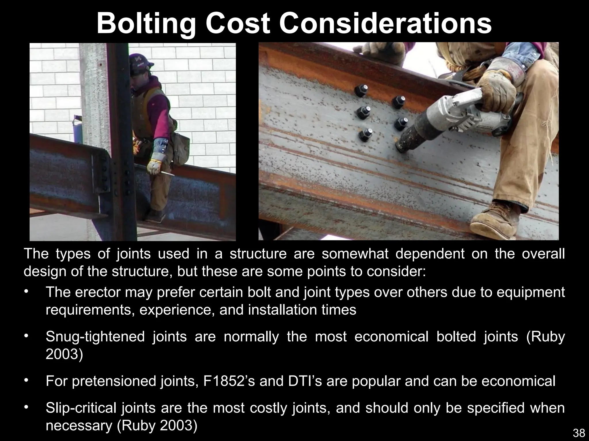 38
• The erector may prefer certain bolt and joint types over others due to equipment
requirements, experience, and installation times
• Snug-tightened joints are normally the most economical bolted joints (Ruby
2003)
• For pretensioned joints, F1852’s and DTI’s are popular and can be economical
• Slip-critical joints are the most costly joints, and should only be specified when
necessary (Ruby 2003)
Bolting Cost Considerations
The types of joints used in a structure are somewhat dependent on the overall
design of the structure, but these are some points to consider:
 