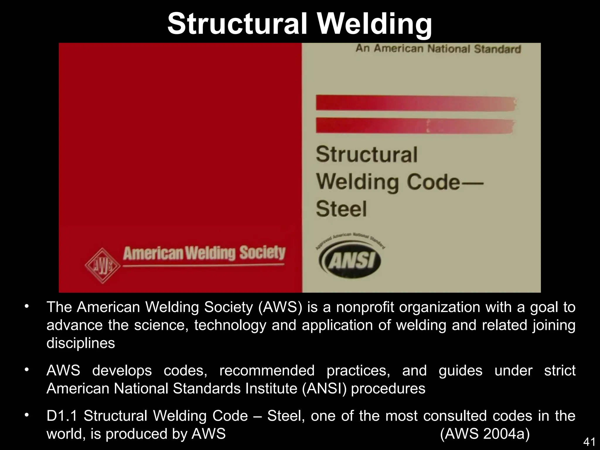 41
• The American Welding Society (AWS) is a nonprofit organization with a goal to
advance the science, technology and application of welding and related joining
disciplines
• AWS develops codes, recommended practices, and guides under strict
American National Standards Institute (ANSI) procedures
• D1.1 Structural Welding Code – Steel, one of the most consulted codes in the
world, is produced by AWS (AWS 2004a)
Structural Welding
 