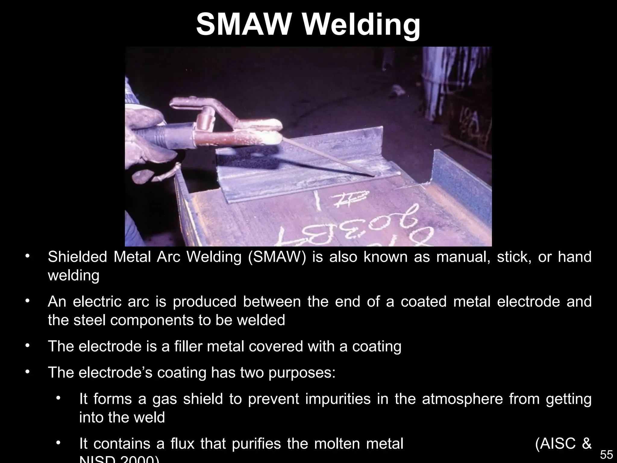 55
• Shielded Metal Arc Welding (SMAW) is also known as manual, stick, or hand
welding
• An electric arc is produced between the end of a coated metal electrode and
the steel components to be welded
• The electrode is a filler metal covered with a coating
• The electrode’s coating has two purposes:
• It forms a gas shield to prevent impurities in the atmosphere from getting
into the weld
• It contains a flux that purifies the molten metal (AISC &
SMAW Welding
 