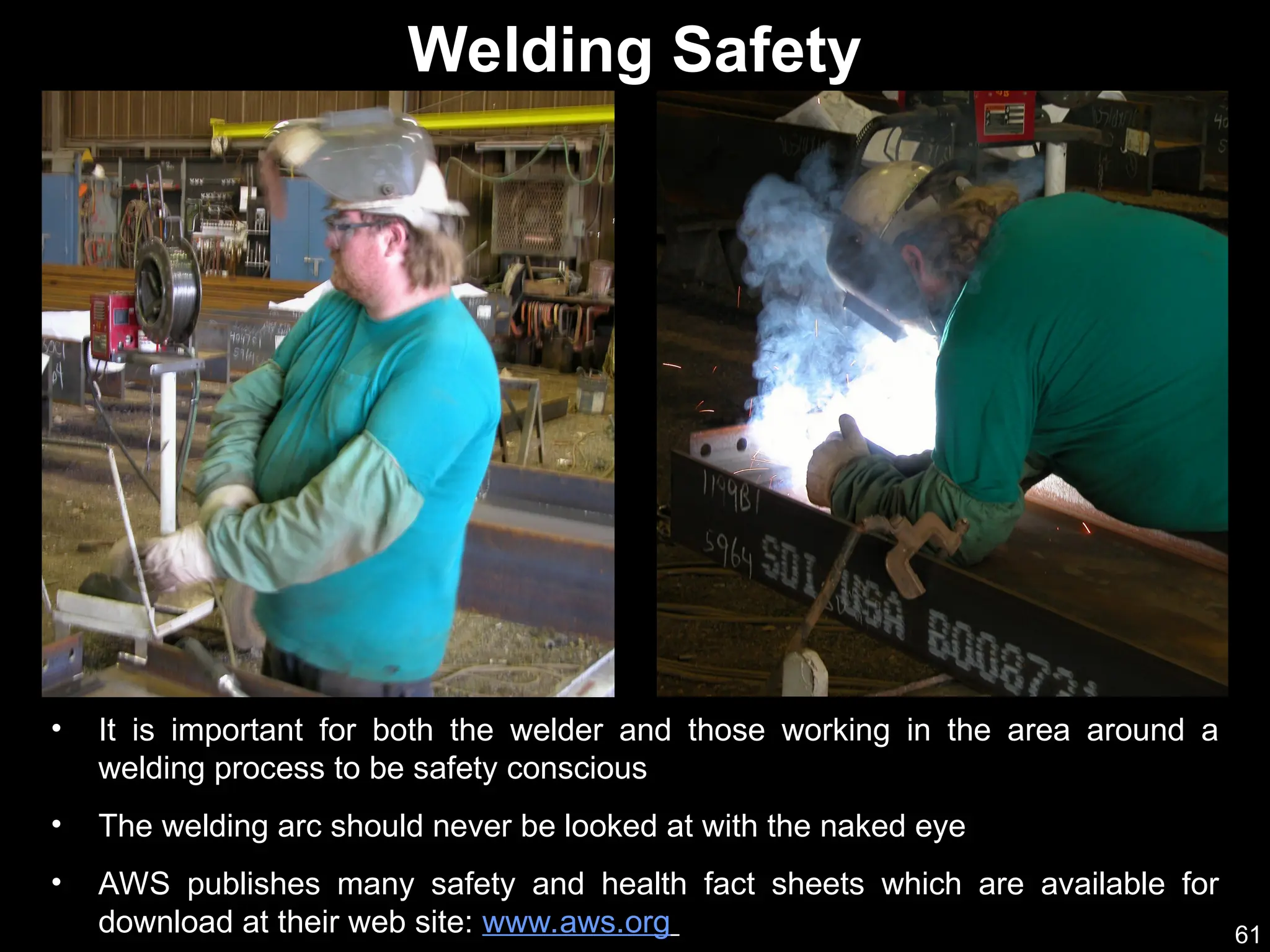 61
• It is important for both the welder and those working in the area around a
welding process to be safety conscious
• The welding arc should never be looked at with the naked eye
• AWS publishes many safety and health fact sheets which are available for
download at their web site: www.aws.org
Welding Safety
 