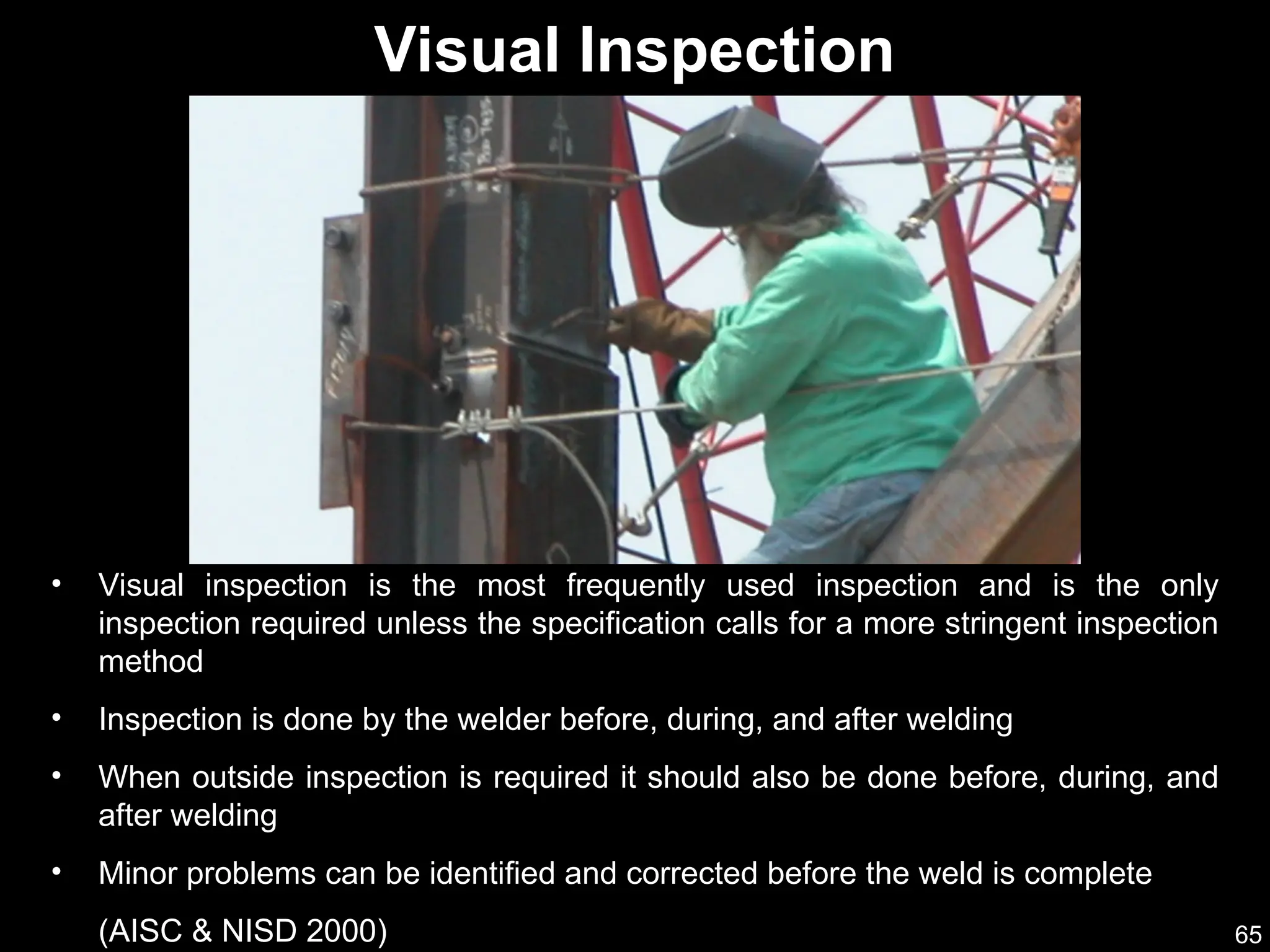 65
• Visual inspection is the most frequently used inspection and is the only
inspection required unless the specification calls for a more stringent inspection
method
• Inspection is done by the welder before, during, and after welding
• When outside inspection is required it should also be done before, during, and
after welding
• Minor problems can be identified and corrected before the weld is complete
(AISC & NISD 2000)
Visual Inspection
 