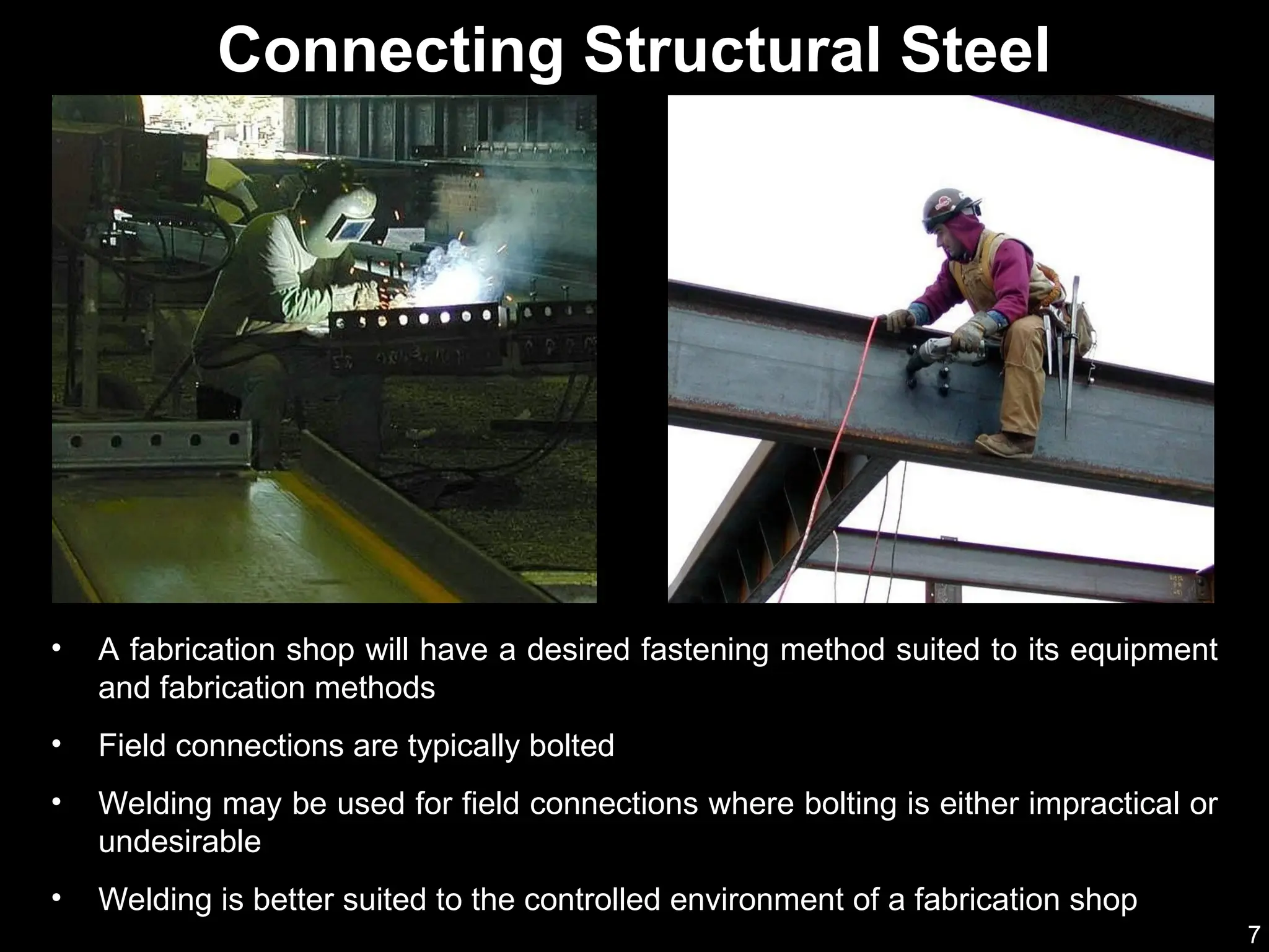 7
• A fabrication shop will have a desired fastening method suited to its equipment
and fabrication methods
• Field connections are typically bolted
• Welding may be used for field connections where bolting is either impractical or
undesirable
• Welding is better suited to the controlled environment of a fabrication shop
Connecting Structural Steel
 