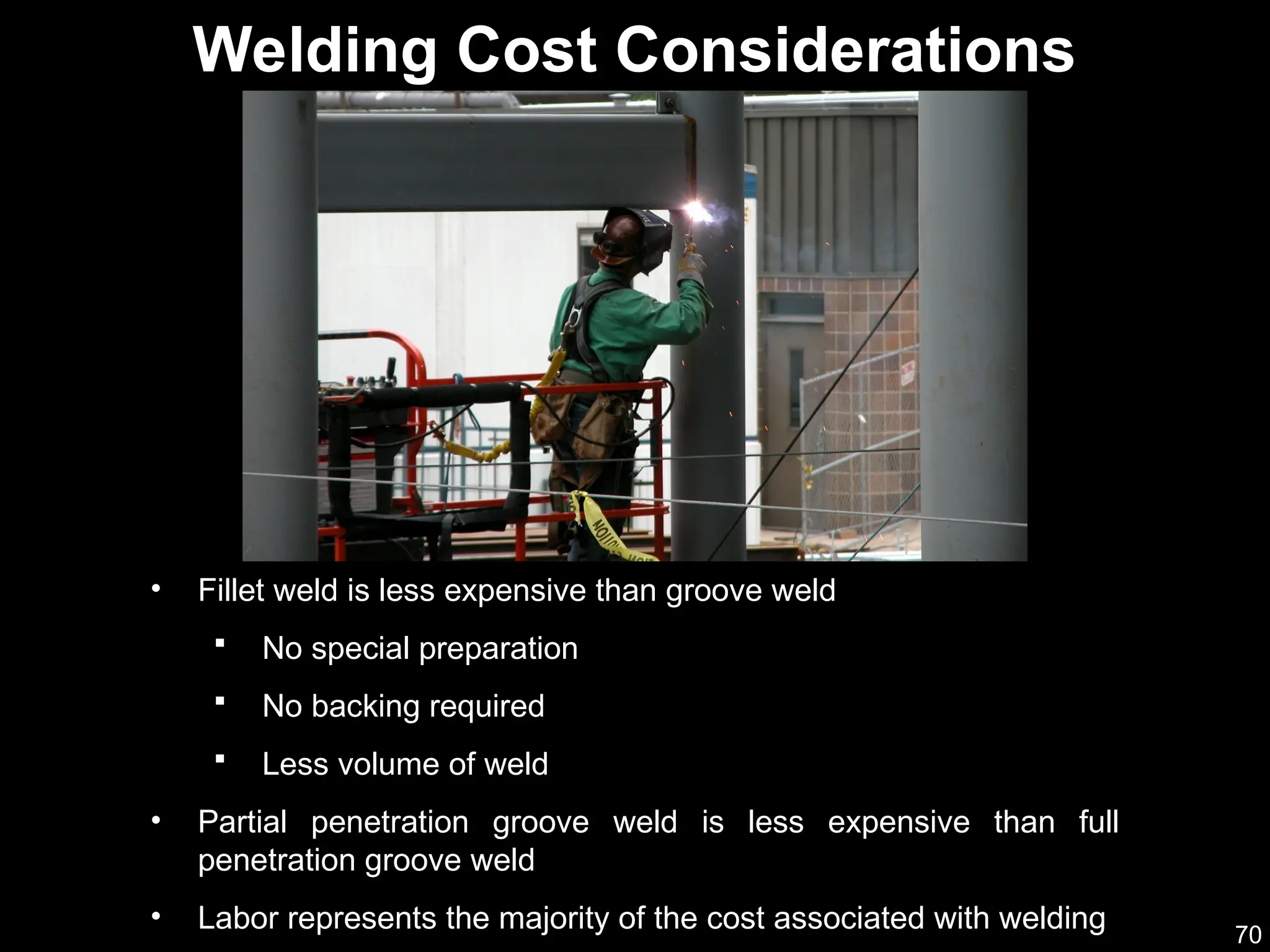 70
• Fillet weld is less expensive than groove weld
 No special preparation
 No backing required
 Less volume of weld
• Partial penetration groove weld is less expensive than full
penetration groove weld
• Labor represents the majority of the cost associated with welding
Welding Cost Considerations
 