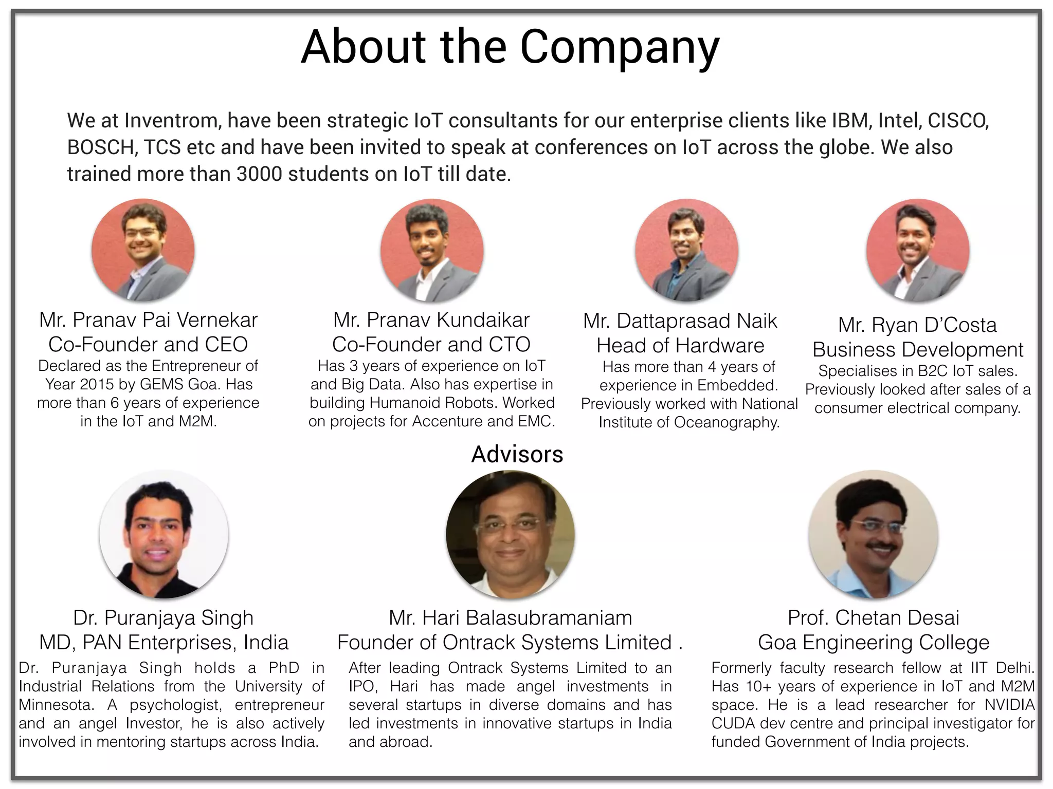 About the Company
We at Inventrom, have been strategic IoT consultants for our enterprise clients like IBM, Intel, CISCO,
BOSCH, TCS etc and have been invited to speak at conferences on IoT across the globe. We also
trained more than 3000 students on IoT till date.
Mr. Pranav Pai Vernekar
Co-Founder and CEO
Declared as the Entrepreneur of
Year 2015 by GEMS Goa. Has
more than 6 years of experience
in the IoT and M2M.
Mr. Pranav Kundaikar
Co-Founder and CTO
Has 3 years of experience on IoT
and Big Data. Also has expertise in
building Humanoid Robots. Worked
on projects for Accenture and EMC.
Mr. Ryan D’Costa
Business Development
Specialises in B2C IoT sales.
Previously looked after sales of a
consumer electrical company.
Mr. Dattaprasad Naik
Head of Hardware
Has more than 4 years of
experience in Embedded.
Previously worked with National
Institute of Oceanography.
Advisors
Dr. Puranjaya Singh
MD, PAN Enterprises, India
Prof. Chetan Desai
Goa Engineering College
Dr. Puranjaya Singh holds a PhD in
Industrial Relations from the University of
Minnesota. A psychologist, entrepreneur
and an angel Investor, he is also actively
involved in mentoring startups across India.
Formerly faculty research fellow at IIT Delhi.
Has 10+ years of experience in IoT and M2M
space. He is a lead researcher for NVIDIA
CUDA dev centre and principal investigator for
funded Government of India projects.
After leading Ontrack Systems Limited to an
IPO, Hari has made angel investments in
several startups in diverse domains and has
led investments in innovative startups in India
and abroad.
Mr. Hari Balasubramaniam
Founder of Ontrack Systems Limited .
 