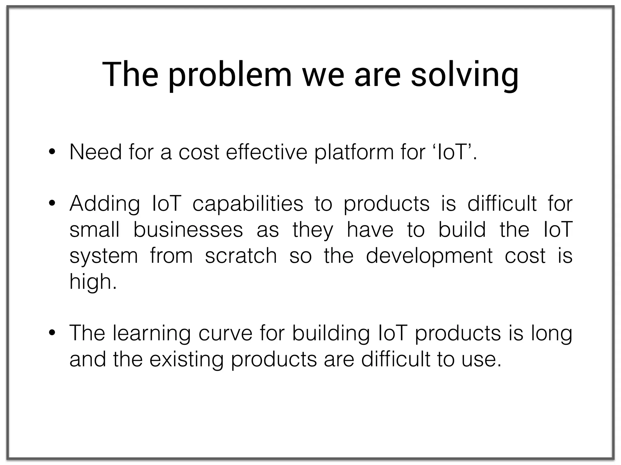 The problem we are solving
• Need for a cost effective platform for ‘IoT’.
• Adding IoT capabilities to products is difﬁcult for
small businesses as they have to build the IoT
system from scratch so the development cost is
high.
• The learning curve for building IoT products is long
and the existing products are difﬁcult to use.
 