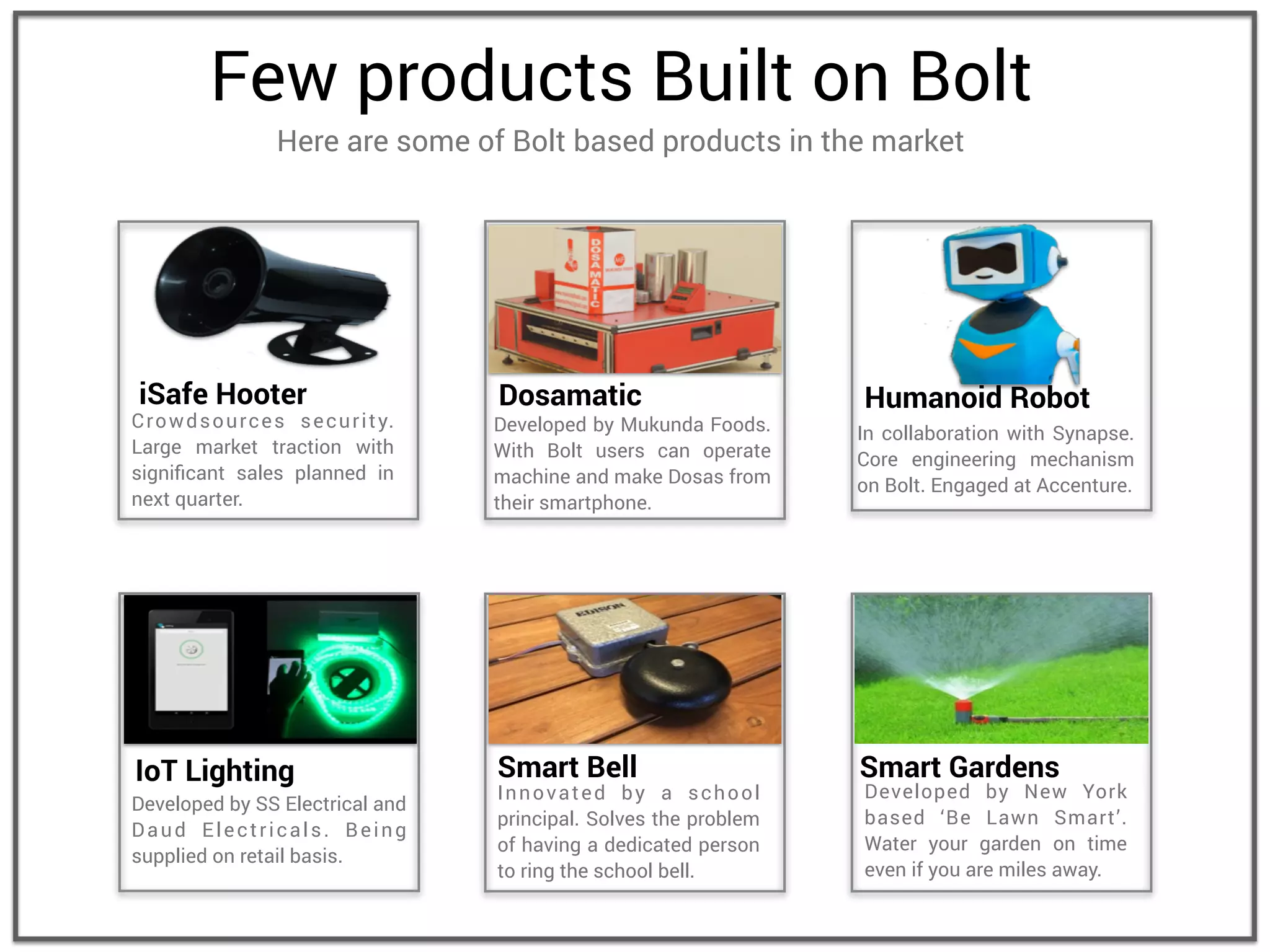 Few products Built on Bolt
Here are some of Bolt based products in the market
Developed by SS Electrical and
Daud Electricals. Being
supplied on retail basis.
IoT Lighting
Developed by Mukunda Foods.
With Bolt users can operate
machine and make Dosas from
their smartphone.
Dosamatic
In collaboration with Synapse.
Core engineering mechanism
on Bolt. Engaged at Accenture.
Humanoid Robot
Crowdsources security.
Large market traction with
signiﬁcant sales planned in
next quarter.
iSafe Hooter
Innovated by a school
principal. Solves the problem
of having a dedicated person
to ring the school bell.
Smart Bell
Developed by New York
based ‘Be Lawn Smart’.
Water your garden on time
even if you are miles away.
Smart Gardens
 