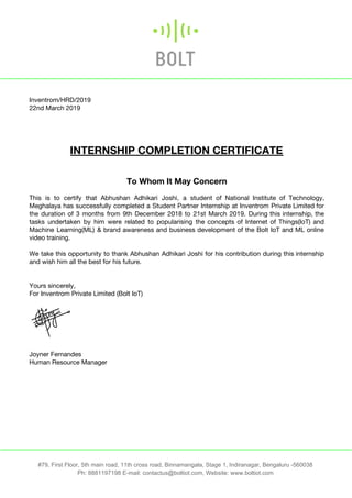  
Inventrom/HRD/2019 
22nd March 2019 
 
 
 
 
INTERNSHIP COMPLETION CERTIFICATE 
 
 
To Whom It May Concern 
 
This is to certify that Abhushan Adhikari Joshi, a student of National Institute of Technology,                             
Meghalaya has successfully completed a Student Partner Internship at Inventrom Private Limited for                         
the duration of 3 months from 9th December 2018 to 21st March 2019. During this internship, the                                 
tasks undertaken by him were related to popularising the concepts of Internet of Things(IoT) and                             
Machine Learning(ML) & brand awareness and business development of the Bolt IoT and ML online                             
video training. 
 
We take this opportunity to thank Abhushan Adhikari Joshi for his contribution during this internship                             
and wish him all the best for his future. 
 
 
Yours sincerely, 
For Inventrom Private Limited (Bolt IoT) 
 
 
 
Joyner Fernandes 
Human Resource Manager 
 
 
#79, First Floor, 5th main road, 11th cross road, Binnamangala, Stage 1, Indiranagar, Bengaluru -560038
Ph: 8881197198 E-mail: contactus@boltiot.com, Website:​ www.boltiot.com
 