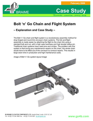 February 2008


            BRAIME
             BRAIME
              BRAIME
             BRAIME                                                    Case Study

            Bolt ‘n’ Go Chain and Flight System
            – Explanation and Case Study –

            The Bolt ’n’ Go chain and flight system is a revolutionary assembly method for
            drop forged and round link conveyor chain systems. The link and flight
            assembly is made easier by attaching the flight to the chain link using a
            standard bolt and nut, with a high case hardness and high tensile hollow pin.
            Traditional chain systems have used pins and circlips. The problem with this
            system is that during any maintenance repairs on the chain, the whole chain
            would have to be lifted out of the conveyor to conduct repairs. This results in
            large down time in production and high maintenance costs.

            Image of Bolt ‘n’ Go system layout image




4B BRAIME ELEVATOR COMPONENTS LTD Hunslet Road, Leeds, LS10 1JZ, UK
Tel: +44 (0) 113 246 1800 Fax: : +44 (0) 113 243 5021 4b-uk@go4b.com            www.go4b.com
 