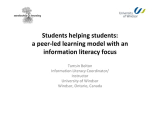 Students helping students: 
a peer‐led learning model with an 
    information literacy focus
               Tamsin Bolton
      Information Literacy Coordinator/
                 Instructor
            University of Windsor
          Windsor, Ontario, Canada
 