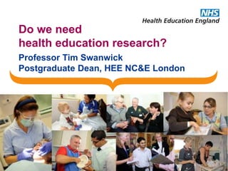 Do we need
health education research?
Professor Tim Swanwick
Postgraduate Dean, HEE NC&E London
 