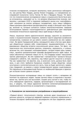 10
гические исследования, которыми занимались такие увлеченные наблюдате-
ли, как доктор Макс Нордау, доктор Лотроп Стоддард, а в направлении ис-
следований психологии толпы Гюстав Ле Бон и Фридрих Ницше. Тот факт,
что эти психологические исследования левых и социального бунта были рез-
ко остановлены, указывает на то, что вопреки общепринятому мнению, свя-
занному с распадом СССР и подъемом свободного рынка или «неолибераль-
ной» экономики во многих западных государствах, силы левых победили.
Левые доктрины фактически распространились всюду в большой части Запа-
да, включая те, которые считаются глубоко капиталистическими. Широкое
использование термина «политкорректность» действительно дает некоторое
понимание относительно характера левых идей всюду в обществе.
Левые, лишенные своего идеологического фасада, скрытого за экономиче-
скими и социологическими теориями, являются просто средством ослабления
человечества, снижения его до самого низкого знаменателя во имя «равен-
ства». Во время Гражданской войны семнадцатого века в Англии одна фрак-
ция убедительно назвала себя «левеллерами» (выравнивателями), и «вы-
равнивание» общества остается окончательной целью левых. Тот факт, что
практически все политические деятели, клерикалы, журналисты, и ученые,
включая тех, кого называют «консерваторами», сегодня отдают дань «равен-
ству», является доказательством триумфа фундаментальных идей левых. В
самых абсолютных терминах левые это то, что Стоддард назвал «восстанием
против цивилизации». Во имя «равенства» «человечеству» принесли больше
страданий и убийств, чем, вероятно, под любым другим лозунгом в истории.
Так как «равенство» это фантом, оно, в конечном счете, должно быть навя-
зано, и для этого требуется буквально отрубить голову общества: самую
культурную и интеллектуальную его часть, пока не будет достигнуто «равен-
ство страданий» на равном и самом посредственном уровне существования.
Это произошло в большевистской России и в якобинской Франции и происхо-
дит на более тонких уровнях сегодня.
Психоисторическое исследование левых не следует путать с нападками ad
hominem на отдельных людей. Такова тактика левых в очернении и высмеи-
вании тех, против кого они выступают. Скорее цель состоит в том, чтобы по-
нять побуждения идеологов, лидеров, организаторов и последователей ле-
вых, и увидеть, что левые идеологии являются интеллектуализированным
проявлением менталитетов их основателей и сторонников.
1. Психология: ее политическое употребление и злоупотребление
«Правый фланг» политического спектра, включая даже социальные и мо-
ральные ценности, которые до недавнего времени считались нормальными, в
течение последних приблизительно восьмидесяти лет был предметом униже-
 