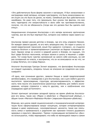 100
«Это действительно была форма насилия и кастрации. Я был изнасилован и
кастрирован моей матерью, которая чувствовала, что была изнасилована мо-
им отцом (но это было ее делом, не моим). Семейный рок был действительно
неизбежен. Но ужас того, что произошло, был усилен тем фактом, что моя
мать тараторила эти непристойности и вела себя так противоестественно,
полагая, что это ее обязанность (тогда как это должен был бы сделать мой
отец)».
Неоднозначное отношение Альтюссера к его матери включало эротические
чувства, все же это был мертвый Луи, которого она любила через своего сы-
на.
Альтюссер провел раннее детство в Алжире, где его отец управлял банком.
Он жаждал завести друзей, но его мать запрещала ему. Он ходил в школу со
своей мавританской горничной, юный Луи одевался «чопорно», но стыдился
казаться богатым и привилегированным (несмотря на бедное положение се-
мьи). Однако когда он учился в средней школе в Алжире, он ощущал, что
был среди богатых мальчиков, которых возили в школу в машинах с шофе-
рами. Тут снова было чувство наложенной на самого себя изоляции, на сей
раз основанной на классе, и восприятие, что он не вписывался ни во что; ни
в среду богатых, ни в среду бедных.
Апологет Альтюссера Грегори Эллиот возражал, что философию Альтюссера
не следует оценивать, опираясь только на описания ее создателя как сума-
сшедшего:
«Я одно, мои сочинения другое», заявлял Ницше в своей предполагаемой
автобиографии, это справедливо и для Альтюссера, как и для любого другого
мыслителя: происхождение, структура, аргументированность, и эффектив-
ность тела мысли это аналитически различные проблемы для любого иссле-
дования, которое стремится к чему-то другому, чем к изобличению или
оправданию идей ad hominem».
Эллиот критикует заголовки западной прессы во время убийства Альтюссе-
ром его жены, такие как «Маркс и убийство» и «Марксистский убийца», с
общим тоном «Marxism=Madnesss=Murder» (марксизм=безумие=убийство).
Впрочем, вся школа левой социологической и психоаналитической интерпре-
тации была сформулирована вокруг концепции, которая интерпретировала
правые и даже нормальные, «консервативные» ценности, такие как лояль-
ность семье и привязанность к родителям как признаки плохого душевного
здоровья и скрытого «фашизма». Термин «сумасшедшие экстремисты» обыч-
но используются, чтобы маркировать что-либо не являющееся левым в самом
 
