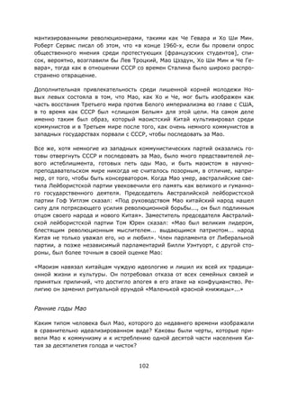 102
мантизированными революционерами, такими как Че Гевара и Хо Ши Мин.
Роберт Сервис писал об этом, что «в конце 1960-х, если бы провели опрос
общественного мнения среди протестующих [французских студентов], спи-
сок, вероятно, возглавили бы Лев Троцкий, Мао Цзэдун, Хо Ши Мин и Че Ге-
вара», тогда как в отношении СССР со времен Сталина было широко распро-
странено отвращение.
Дополнительная привлекательность среди лишенной корней молодежи Но-
вых левых состояла в том, что Мао, как Хо и Че, мог быть изображен как
часть восстания Третьего мира против Белого империализма во главе с США,
в то время как СССР был «слишком Белым» для этой цели. На самом деле
именно таким был образ, который маоистский Китай культивировал среди
коммунистов и в Третьем мире после того, как очень немного коммунистов в
западных государствах порвали с СССР, чтобы последовать за Mao.
Все же, хотя немногие из западных коммунистических партий оказались го-
товы отвергнуть СССР и последовать за Мао, было много представителей ле-
вого истеблишмента, готовых петь оды Мао, и быть маоистом в научно-
преподавательском мире никогда не считалось позорным, в отличие, напри-
мер, от того, чтобы быть консерватором. Когда Мао умер, австралийские све-
тила Лейбористской партии увековечили его память как великого и гуманно-
го государственного деятеля. Председатель Австралийской лейбористской
партии Гоф Уитлэм сказал: «Под руководством Мао китайский народ нашел
силу для потрясающего усилия революционной борьбы..., он был подлинным
отцом своего народа и нового Китая». Заместитель председателя Австралий-
ской лейбористской партии Том Юрен сказал: «Мао был великим лидером,
блестящим революционным мыслителем... выдающимся патриотом... народ
Китая не только уважал его, но и любил». Член парламента от Либеральной
партии, а позже независимый парламентарий Билли Уэнтуорт, с другой сто-
роны, был более точным в своей оценке Мао:
«Маоизм навязал китайцам чуждую идеологию и лишил их всей их традици-
онной жизни и культуры. Он потребовал отказа от всех семейных связей и
принятых приличий, что достигло апогея в его атаке на конфуцианство. Ре-
лигию он заменил ритуальной ерундой «Маленькой красной книжицы»...»
Ранние годы Мао
Каким типом человека был Мао, которого до недавнего времени изображали
в сравнительно идеализированном виде? Каковы были черты, которые при-
вели Мао к коммунизму и к истреблению одной десятой части населения Ки-
тая за десятилетия голода и чисток?
 