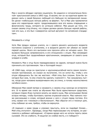 103
Мао с юности обладал чертами социопата. Он родился в «относительно бога-
той» крестьянской семье в 1893 году. В восемь лет он на короткое время пе-
реехал жить к своей безумно любящей его бабушке по материнской линии.
Он делал «небольшую легкую работу на ферме». Тут в Мао уже проявляется
одна его характерная черта: продолжавшееся всю его жизнь отвращение к
физическому труду, которого он успешно избегал. Мао дошел до того, что
сказал своему отцу Ичану, что старик должен делать больше черной работы,
чем его сын, и это был «невероятно наглый аргумент по китайским стандар-
там».
Ненависть к отцу
Хотя Мао Цзэдун хорошо учился, он с самого раннего школьного возраста
постоянно ссорился с учителями, и в возрасте десяти лет убежал из своей
первой школы. Всего его выгоняли или просили уйти из четырех школ. Это
вызвало большую напряженность в его отношениях с отцом. Мао ненавидел
отца, который был трудолюбивым крестьянином, ожидавшим от своего сына
усердия в учебе.
Ненависть Мао к отцу была переадресована на садизм, который нужно было
причинить его противникам. Чан и Холлидей пишут:
«В 1968 году, когда он приступил к крупномасштабной мести своим полити-
ческим противникам, он сказал их мучителям, что он хотел бы, чтобы с его
отцом обращались бы так же жестоко: «Мой отец был плохим. Если бы он
сегодня был жив, то ему стоило бы сделать «самолет»». Так называлась пыт-
ка, когда руки человека выворачивали ему за спину, а голову насильственно
нагибали вниз».
Обожание Мао своей матери и ненависть к своему отцу никогда не оставляли
его. В то время как плата за обучение Мао была единственным средством,
которым старик Ичан пытался влиять на своего сына, Мао использовал более
острые методы, чтобы бунтовать против отцовской власти. Мао намного поз-
же рассказывал о ссоре, который возник у него с отцом перед гостями. Его
отец назвал его «ленивым и бесполезным». Мао обругал его и покинул дом,
отец побежал за ним, требуя, чтобы он вернулся.
«Я подошел к краю пруда и угрожал прыгнуть, если он подойдет ближе...
Мой отец отступил». Однажды, когда Мао пересказывал эту историю, он рас-
смеялся и добавил наблюдение: «Старики вроде него не хотели терять своих
сыновей. Это их слабость. Я нащупал их слабое место, и я победил!»
 