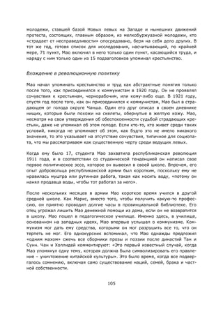 105
молодежи, ставшей базой Новых левых на Западе и нынешних движений
протеста, состоящих, главным образом, из мелкобуржуазной молодежи, кто
«страдает от несправедливости» опосредовано, беря на себя дело других. В
тот же год, готовя список для исследования, насчитывающий, по крайней
мере, 71 пункт, Мао включил в него только один пункт, касающийся труда, и
наряду с ним только один из 15 подзаголовков упоминал крестьянство.
Вхождение в революционную политику
Мао начал упоминать крестьянство и труд как абстрактные понятия только
после того, как присоединился к коммунистам в 1920 году. Он не проявлял
сочувствия к крестьянам, чернорабочим, или кому-либо еще. В 1921 году,
спустя год после того, как он присоединился к коммунистам, Мао был в стра-
дающем от голода округе Чанша. Один его друг описал в своем дневнике
нищих, которые были похожи на скелеты, обернутые в желтую кожу. Мао,
несмотря на свои утверждения об обеспокоенности судьбой страдающих кре-
стьян, даже не упоминал об этом голоде. Если кто-то, кто живет среди таких
условий, никогда не упоминает об этом, как будто это не имело никакого
значения, то это указывает на отсутствие сочувствия, типичное для социопа-
та, что мы рассматриваем как существенную черту среди ведущих левых.
Когда ему было 17, студента Мао захватила республиканская революция
1911 года, и в соответствии со студенческой тенденцией он написал свое
первое политическое эссе, которое он вывесил в своей школе. Впрочем, его
опыт добровольца республиканской армии был коротким, поскольку ему не
нравилась муштра или рутинная работа, такая как носить воду, «потому он
нанял продавца воды, чтобы тот работал за него».
После нескольких месяцев в армии Мао короткое время учился в другой
средней школе. Как Маркс, вместо того, чтобы получить какую-то профес-
сию, он приятно проводил долгие часы в провинциальной библиотеке. Его
отец угрожал лишить Мао денежной помощи из дома, если он не возвратится
в школу. Мао пошел в педагогическое училище. Именно здесь, в училище,
основанном на западных идеях, Мао впервые услышал о коммунизме. Ком-
мунизм мог дать ему средства, которыми он мог разрушить все то, что он
терпеть не мог. Его однокурсник вспоминал, что Мао однажды предложил
«одним махом» сжечь все сборники прозы и поэзии после династий Тан и
Сунн. Чан и Холлидей комментируют: «Это первый известный случай, когда
Мао упомянул одну тему, которая должна была символизировать его правле-
ние – уничтожение китайской культуры». Это было время, когда все подвер-
галось сомнению, включая само существование наций, семей, брака и част-
ной собственности.
 