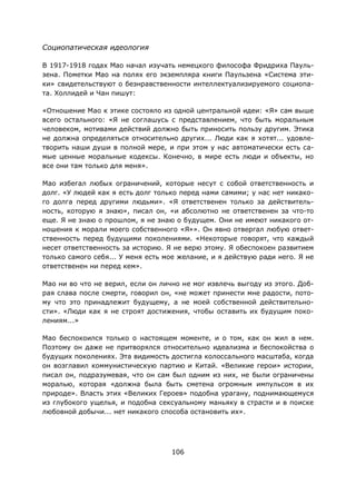 106
Социопатическая идеология
В 1917-1918 годах Мао начал изучать немецкого философа Фридриха Пауль-
зена. Пометки Мао на полях его экземпляра книги Паульзена «Система эти-
ки» свидетельствуют о безнравственности интеллектуализируемого социопа-
та. Холлидей и Чан пишут:
«Отношение Мао к этике состояло из одной центральной идеи: «Я» сам выше
всего остального: «Я не соглашусь с представлением, что быть моральным
человеком, мотивами действий должно быть приносить пользу другим. Этика
не должна определяться относительно других... Люди как я хотят... удовле-
творить наши души в полной мере, и при этом у нас автоматически есть са-
мые ценные моральные кодексы. Конечно, в мире есть люди и объекты, но
все они там только для меня».
Мао избегал любых ограничений, которые несут с собой ответственность и
долг. «У людей как я есть долг только перед нами самими; у нас нет никако-
го долга перед другими людьми». «Я ответственен только за действитель-
ность, которую я знаю», писал он, «и абсолютно не ответственен за что-то
еще. Я не знаю о прошлом, я не знаю о будущем. Они не имеют никакого от-
ношения к морали моего собственного «Я»». Он явно отвергал любую ответ-
ственность перед будущими поколениями. «Некоторые говорят, что каждый
несет ответственность за историю. Я не верю этому. Я обеспокоен развитием
только самого себя... У меня есть мое желание, и я действую ради него. Я не
ответственен ни перед кем».
Мао ни во что не верил, если он лично не мог извлечь выгоду из этого. Доб-
рая слава после смерти, говорил он, «не может принести мне радости, пото-
му что это принадлежит будущему, а не моей собственной действительно-
сти». «Люди как я не строят достижения, чтобы оставить их будущим поко-
лениям...»
Мао беспокоился только о настоящем моменте, и о том, как он жил в нем.
Поэтому он даже не притворялся относительно идеализма и беспокойства о
будущих поколениях. Эта видимость достигла колоссального масштаба, когда
он возглавил коммунистическую партию и Китай. «Великие герои» истории,
писал он, подразумевая, что он сам был одним из них, не были ограничены
моралью, которая «должна была быть сметена огромным импульсом в их
природе». Власть этих «Великих Героев» подобна урагану, поднимающемуся
из глубокого ущелья, и подобна сексуальному маньяку в страсти и в поиске
любовной добычи... нет никакого способа остановить их».
 