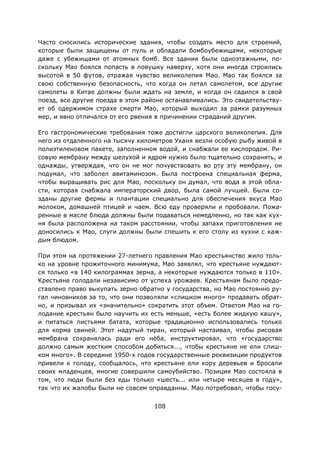 108
Часто сносились исторические здания, чтобы создать место для строений,
которые были защищены от пуль и обладали бомбоубежищами, некоторые
даже с убежищами от атомных бомб. Все здания были одноэтажными, по-
скольку Мао боялся попасть в ловушку наверху, хотя они иногда строились
высотой в 50 футов, отражая чувство великолепия Мао. Мао так боялся за
свою собственную безопасность, что когда он летал самолетом, все другие
самолеты в Китае должны были ждать на земле, и когда он садился в свой
поезд, все другие поезда в этом районе останавливались. Это свидетельству-
ет об одержимом страхе смерти Мао, который выходил за рамки разумных
мер, и явно отличался от его рвения в причинении страданий другим.
Его гастрономические требования тоже достигли царского великолепия. Для
него из отдаленного на тысячу километров Уханя везли особую рыбу живой в
полиэтиленовом пакете, заполненном водой, и снабжали ее кислородом. Ри-
совую мембрану между шелухой и ядром нужно было тщательно сохранять, и
однажды, утверждая, что он не мог почувствовать во рту эту мембрану, он
подумал, что заболел авитаминозом. Была построена специальная ферма,
чтобы выращивать рис для Мао, поскольку он думал, что вода в этой обла-
сти, которая снабжала императорский двор, была самой лучшей. Были со-
зданы другие фермы и плантации специально для обеспечения вкуса Мао
молоком, домашней птицей и чаем. Всю еду проверяли и пробовали. Пожа-
ренные в масле блюда должны были подаваться немедленно, но так как кух-
ня была расположена на таком расстоянии, чтобы запахи приготовления не
доносились к Мао, слуги должны были спешить к его столу из кухни с каж-
дым блюдом.
При этом на протяжении 27-летнего правления Мао крестьянство жило толь-
ко на уровне прожиточного минимума, Мао заявлял, что крестьяне нуждают-
ся только «в 140 килограммах зерна, а некоторые нуждаются только в 110».
Крестьяне голодали независимо от успеха урожаев. Крестьянам было предо-
ставлено право выкупать зерно обратно у государства, но Мао постоянно ру-
гал чиновников за то, что они позволяли «слишком много» продавать обрат-
но, и призывал их «значительно» сократить этот объем. Ответом Мао на го-
лодание крестьян было научить их есть меньше, «есть более жидкую кашу»,
и питаться листьями батата, которые традиционно использовались только
для корма свиней. Этот надутый тиран, который настаивал, чтобы рисовая
мембрана сохранялась ради его нёба, инструктировал, что «государство
должно самым жестким способом добиться..., чтобы крестьяне не ели слиш-
ком много». В середине 1950-х годов государственные реквизиции продуктов
привели к голоду, сообщалось, что крестьяне ели кору деревьев и бросали
своих младенцев, многие совершили самоубийство. Позиция Мао состояла в
том, что люди были без еды только «шесть... или четыре месяцев в году»,
так что их жалобы были не совсем оправданны. Мао потребовал, чтобы госу-
 