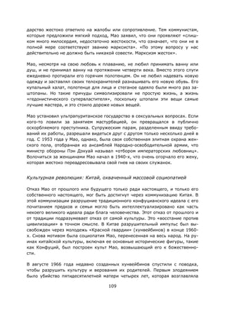 109
дарство жестоко ответило на жалобы или сопротивление. Тем коммунистам,
которые предложили мягкий подход, Мао заявил, что они проявляют «слиш-
ком много милосердия, недостаточно жестокости, что означает, что они не в
полной мере соответствуют званию марксиста». «По этому вопросу у нас
действительно не должно быть никакой совести. Марксизм жесток».
Мао, несмотря на свою любовь к плаванию, не любил принимать ванну или
душ, и не принимал ванну на протяжении четверти века. Вместо этого слуги
ежедневно протирали его горячим полотенцем. Он не любил надевать новую
одежду и заставлял своих телохранителей разнашивать его новую обувь. Его
купальный халат, полотенце для лица и стеганое одеяло были много раз за-
штопаны. Но такие причуды символизировали не простую жизнь, а жизнь
«гедонистического супервластителя», поскольку штопали эти вещи самые
лучшие мастера, и это стоило дороже новых вещей.
Мао установил ультрапуританское государство в сексуальных вопросах. Если
кого-то ловили за занятием мастурбацией, он превращался в публично
оскорбляемого преступника. Супружеским парам, разделенным ввиду требо-
ваний их работы, разрешали видеться друг с другом только несколько дней в
год. С 1953 года у Мао, однако, была своя собственная элитная охрана жен-
ского пола, отобранная из ансамблей Народно-освободительной армии, что
министр обороны Пэн Дэхуай называл «отбором императорских любовниц».
Волочиться за женщинами Мао начал в 1940-х, что очень огорчало его жену,
которая жестоко переадресовывала свой гнев на своих служанок.
Культурная революция: Китай, охваченный массовой социопатией
Отказ Мао от прошлого или будущего только ради настоящего, и только его
собственного настоящего, мог быть достигнут через коммунизацию Китая. В
этой коммунизации разрушение традиционного конфуцианского идеала с его
почитанием предков и семьи могло быть интеллектуализировано как часть
некоего великого идеала ради блага человечества. Этот отказ от прошлого и
от традиции подразумевает отказ от самой культуры. Это «восстание против
цивилизации» в точном смысле. В Китае разрушительный импульс был вы-
свобожден через молодежь «Красной гвардии» (хунвейбинов) в конце 1960-
х. Снова мотивом была социопатия Мао, перенесенная на весь народ. На ру-
инах китайской культуры, включая ее основные исторические фигуры, такие
как Конфуций, был построен культ Мао, возвышающий его к божественно-
сти.
В августе 1966 года недавно созданных хунвейбинов спустили с поводка,
чтобы разрушить культуру и верования их родителей. Первым злодеянием
было убийство пятидесятилетней матери четырех лет, которая возглавляла
 