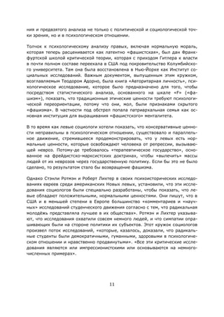 11
ния и предвзятого анализа не только с политической и социологической точ-
ки зрения, но и в психологическом отношении.
Толчок к психологическому анализу правых, включая нормальную мораль,
которая теперь расценивается как латентно «фашистская», был дан Франк-
фуртской школой критической теории, которая с приходом Гитлера к власти
в почти полном составе переехала в США под покровительство Колумбийско-
го университета. Там она была восстановлена в Нью-Йорке как Институт со-
циальных исследований. Важным документом, выпущенным этим кружком,
возглавляемым Теодором Адорно, была книга «Авторитарная личность», пси-
хологическое исследование, которое было предназначено для того, чтобы
посредством статистического анализа, основанного на шкале «F» («фа-
шизм»), показать, что традиционные этические ценности требуют психологи-
ческой переориентации, потому что они, мол, были признаками скрытого
«фашизма». В частности под обстрел попала патриархальная семья как ос-
новная институция для выращивания «фашистского» менталитета.
В то время как левые социологи хотели показать, что консервативные ценно-
сти неправильны в психологическом отношении, существовало и параллель-
ное движение, стремившееся продемонстрировать, что у левых есть нор-
мальные ценности, которые освобождают человека от репрессии, вызываю-
щей невроз. Потому-де требовалось «терапевтическое государство», осно-
ванное на фрейдистско-марксистских доктринах, чтобы «вылечить» массы
людей от их неврозов через государственную политику. Если бы это не было
сделано, то результатом стало бы возвращение фашизма.
Однако Стэнли Ротмэн и Роберт Лихтер в своих психоисторических исследо-
ваниях евреев среди американских Новых левых, установили, что эти иссле-
дования социологов были специально разработаны, чтобы показать, что ле-
вые обладают положительными, нормальными ценностями. Они пишут, что в
США и в меньшей степени в Европе большинство «комментариев и «науч-
ных» исследований студенческого движения согласно с тем, что радикальная
молодёжь представляла лучшее в их обществах». Ротмэн и Лихтер указыва-
ют, что исследования охватили совсем немного людей, и что симпатии опра-
шивающих были на стороне политики их субъектов. Этот кружок социологов
произвел поток исследований, «которые, казалось, доказали, что радикаль-
ные студенты были демократичными, гуманными, здоровыми в психологиче-
ском отношении и нравственно продвинутыми». «Все эти критические иссле-
дования являются или импрессионистскими или основываются на немного-
численных примерах».
 