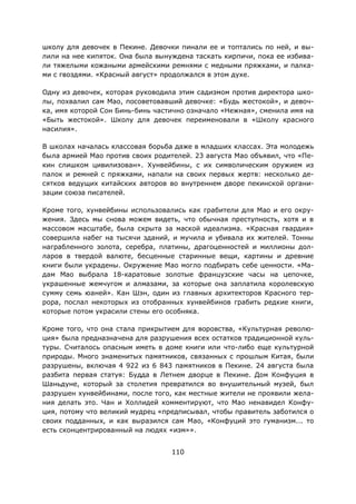 110
школу для девочек в Пекине. Девочки пинали ее и топтались по ней, и вы-
лили на нее кипяток. Она была вынуждена таскать кирпичи, пока ее избива-
ли тяжелыми кожаными армейскими ремнями с медными пряжками, и палка-
ми с гвоздями. «Красный август» продолжался в этом духе.
Одну из девочек, которая руководила этим садизмом против директора шко-
лы, похвалил сам Мао, посоветовавший девочке: «Будь жестокой», и девоч-
ка, имя которой Сон Бинь-бинь частично означало «Нежная», сменила имя на
«Быть жестокой». Школу для девочек переименовали в «Школу красного
насилия».
В школах началась классовая борьба даже в младших классах. Эта молодежь
была армией Мао против своих родителей. 23 августа Мао объявил, что «Пе-
кин слишком цивилизован». Хунвейбины, с их символическим оружием из
палок и ремней с пряжками, напали на своих первых жертв: несколько де-
сятков ведущих китайских авторов во внутреннем дворе пекинской органи-
зации союза писателей.
Кроме того, хунвейбины использовались как грабители для Мао и его окру-
жения. Здесь мы снова можем видеть, что обычная преступность, хотя и в
массовом масштабе, была скрыта за маской идеализма. «Красная гвардия»
совершила набег на тысячи зданий, и мучила и убивала их жителей. Тонны
награбленного золота, серебра, платины, драгоценностей и миллионы дол-
ларов в твердой валюте, бесценные старинные вещи, картины и древние
книги были украдены. Окружение Мао могло подбирать себе ценности. «Ма-
дам Мао выбрала 18-каратовые золотые французские часы на цепочке,
украшенные жемчугом и алмазами, за которые она заплатила королевскую
сумму семь юаней». Кан Шэн, один из главных архитекторов Красного тер-
рора, послал некоторых из отобранных хунвейбинов грабить редкие книги,
которые потом украсили стены его особняка.
Кроме того, что она стала прикрытием для воровства, «Культурная револю-
ция» была предназначена для разрушения всех остатков традиционной куль-
туры. Считалось опасным иметь в доме книги или что-либо еще культурной
природы. Много знаменитых памятников, связанных с прошлым Китая, были
разрушены, включая 4 922 из 6 843 памятников в Пекине. 24 августа была
разбита первая статуя: Будда в Летнем дворце в Пекине. Дом Конфуция в
Шаньдуне, который за столетия превратился во внушительный музей, был
разрушен хунвейбинами, после того, как местные жители не проявили жела-
ния делать это. Чан и Холлидей комментируют, что Мао ненавидел Конфу-
ция, потому что великий мудрец «предписывал, чтобы правитель заботился о
своих подданных, и как выразился сам Мао, «Конфуций это гуманизм... то
есть сконцентрированный на людях «изм»».
 