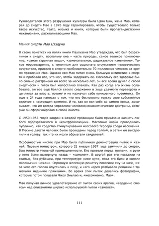 111
Руководителем этого разрушения культуры была Цзян Цин, жена Мао, кото-
рая до смерти Мао в 1976 году гарантировала, чтобы существовало только
такое искусство, театр, музыка и книги, которые были пропагандистскими
механизмами, расхваливающими Mao.
Мания смерти Мао Цзэдуна
В своих пометках на полях книги Паульзена Мао утверждал, что был безраз-
личен к смерти, поскольку она – часть природы, самое великое приключе-
ние, «самая странная вещь», «замечательное, радикальное изменение». Та-
кое мировоззрение, с типичным для социопата отсутствием человеческого
сочувствия, привело к смерти приблизительно 70 миллионов человек за вре-
мя правления Мао. Однако сам Мао питал очень большую антипатию к смер-
ти и пробовал все, что мог, чтобы задержать ее. Поскольку его здоровье бы-
ло сильно растрачено им всего за несколько лет, он все время думал о своей
смертности и готов был жалостливо плакать. Как раз когда его жизнь осла-
бевала, он все еще боялся своего свержения в ходе удачного переворота и
цеплялся за власть, потому и не назначал себе конкретного преемника. Он
еще в 24 года написал о том, что его беспокоило только свое собственное
величие в настоящем времени. И то, как он вел себя до самого конца, дока-
зывает, что им всегда управляли человеконенавистнические доктрины, кото-
рые он сформулировал в своей юности.
С 1950-1953 годов кадрам в каждой провинции было приказано казнить лю-
бого подозреваемого в «контрреволюции». Массовые казни проводились
публично, как средство стимулирования массового террора среди населения.
В Пекине двести человек были проведены перед толпой, а затем им выстре-
лили в голову, так что их мозги обрызгали свидетелей.
Особенностью чисток при Мао была публичная демонстрация пыток и каз-
ней. Первым министром, которого 21 января 1967 года замучили до смерти,
был министр угольной промышленности. Его провели перед толпами, и руки
у него были вывернуты назад – «самолет». В другой раз его посадили на
скамью, без рубашки, при температуре ниже нуля, пока его били и кололи
маленькими ножами. Огромную железную решетку повесили ему на шею, из-
за чего его голова опустилась к полу, и «его череп разбивали ремнями с тя-
желыми медными пряжками». Во время этих пыток делались фотографии,
которые потом показали Чжоу Эньлаю и, «несомненно, Мао».
Мао получал личное удовлетворение от пыток своих врагов, «сердечно сме-
ясь» над описаниями широко используемой пытки «самолет».
 