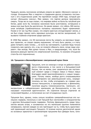112
Тридцать восемь миллионов китайцев умерли во время «Великого скачка» и
голода. Отношение Мао к смертям и страданиям других оставалось постоян-
ным с его студенческих дней. На партийном съезде 1958 года, который дал
сигнал «Большому скачку», Мао заявил, что партия должна прославлять
смерть. Тогда же он еще сказал, что мировая война не была бы пагубной для
Китая, даже если бы половина населения была уничтожена; оставшихся в
живых все еще было бы достаточно. Он ранее заявил, что гибель 300 милли-
онов китайцев (приблизительно половины населения) будет приемлемой.
Позже в тот же год Мао сказал, что смерти крестьян оплодотворяют землю, и
им был отдан приказ сеять зерновые культуры на местах захоронений, что
вызвало глубокое огорчение среди крестьян.
В 1958 Мао заявил, что 50 миллионов могли бы умереть на массовых трудо-
вых проектах, но сказал своему окружению: «Я могу быть уволен, и я могу
даже потерять свою голову..., но если вы настаиваете, я должен буду только
позволить вам сделать это, и вы не сможете обвинить меня, когда люди уми-
рают». Как всегда, Мао думал только о Мао, и предупреждал, что, если бы
возникла реакция против его смертоносной политики, то козлами отпущения
стали бы его подчиненные.
16. Троцкизм в Великобритании: сексуальный культ Хили
Троцкизм, хотя он никогда и нигде не добился массо-
вости сторонников, в том числе и в большевистской
России, тем не менее, смог закрепиться как постоян-
ный элемент среди и Старых левых и Новых левых
благодаря своей приспособляемости к новым тенден-
циям. Потому левые, вообще долго отказывавшиеся
от пролетариата как революционной силы, сосредо-
точились на том, чтобы агитировать за «права» раз-
личных меньшинств, и присоединились к феминизму,
политике защиты гомосексуалистов, «зеленым», им-
мигрантским и «аборигенским» кампаниям, до бесконечности, в том, что
называют «политикой идентичности». Их стратегия больше стратегия не
«классовой борьбы», а пополнения за счет отчужденных групп.
Троцкизм был, однако, очень сильно ослаблен самовлюбленностью его ны-
нешних лидеров, поскольку и сам Троцкий был неспособен к сотрудничеству
с другими большевистскими лидерами. Поэтому фракционность среди троц-
кистов весьма остра, и основанные на эго маленькие группки появляются
непрерывно, причем каждая из них претендует на то, чтобы быть единствен-
ной преемницей настоящего Троцкого. В течение многих десятилетий одним
из основных идеологов и организаторов троцкизма был Джерри Хили, кото-
 