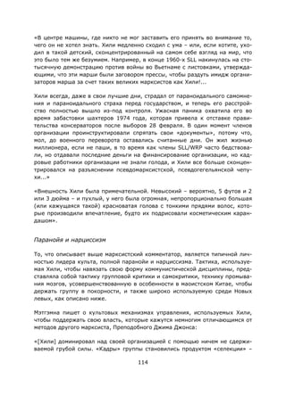 114
«В центре машины, где никто не мог заставить его принять во внимание то,
чего он не хотел знать. Хили медленно сходил с ума – или, если хотите, ухо-
дил в такой детский, сконцентрированный на самом себе взгляд на мир, что
это было тем же безумием. Например, в конце 1960-х SLL накинулась на сто-
тысячную демонстрацию против войны во Вьетнаме с листовками, утвержда-
ющими, что эти марши были заговором прессы, чтобы раздуть имидж органи-
заторов марша за счет таких великих марксистов как Хили!...
Хили всегда, даже в свои лучшие дни, страдал от параноидального самомне-
ния и параноидального страха перед государством, и теперь его расстрой-
ство полностью вышло из-под контроля. Ужасная паника охватила его во
время забастовки шахтеров 1974 года, которая привела к отставке прави-
тельства консерваторов после выборов 28 февраля. В один момент членов
организации проинструктировали спрятать свои «документы», потому что,
мол, до военного переворота оставались считанные дни. Он жил жизнью
миллионера, если не паши, в то время как члены SLL/WRP часто бедствова-
ли, но отдавали последние деньги на финансирование организации, но кад-
ровые работники организации не знали голода, и Хили все больше сконцен-
трировался на разъяснении псевдомарксистской, псевдогегельянской чепу-
хи...»
«Внешность Хили была примечательной. Невысокий – вероятно, 5 футов и 2
или 3 дюйма – и пухлый, у него была огромная, непропорционально большая
(или кажущаяся такой) красноватая голова с тонкими прядями волос, кото-
рые производили впечатление, будто их подрисовали косметическим каран-
дашом».
Паранойя и нарциссизм
То, что описывает выше марксистский комментатор, является типичной лич-
ностью лидера культа, полной паранойи и нарциссизма. Тактика, используе-
мая Хили, чтобы навязать свою форму коммунистической дисциплины, пред-
ставляла собой тактику групповой критики и самокритики, технику промыва-
ния мозгов, усовершенствованную в особенности в маоистском Китае, чтобы
держать группу в покорности, и также широко используемую среди Новых
левых, как описано ниже.
Мэтгэмна пишет о культовых механизмах управления, используемых Хили,
чтобы поддержать свою власть, которые кажутся немногим отличающимся от
методов другого марксиста, Преподобного Джима Джонса:
«[Хили] доминировал над своей организацией с помощью ничем не сдержи-
ваемой грубой силы. «Кадры» группы становились продуктом «селекции» –
 