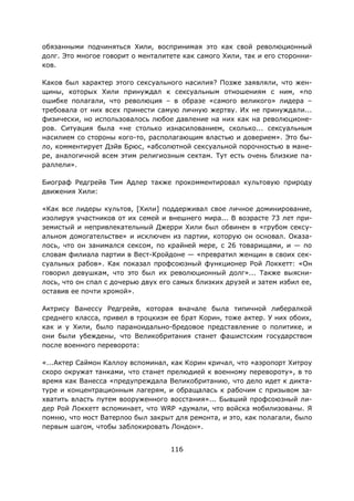 116
обязанными подчиняться Хили, воспринимая это как свой революционный
долг. Это многое говорит о менталитете как самого Хили, так и его сторонни-
ков.
Каков был характер этого сексуального насилия? Позже заявляли, что жен-
щины, которых Хили принуждал к сексуальным отношениям с ним, «по
ошибке полагали, что революция – в образе «самого великого» лидера –
требовала от них всех принести самую личную жертву. Их не принуждали...
физически, но использовалось любое давление на них как на революционе-
ров. Ситуация была «не столько изнасилованием, сколько... сексуальным
насилием со стороны кого-то, располагающим властью и доверием». Это бы-
ло, комментирует Дэйв Брюс, «абсолютной сексуальной порочностью в мане-
ре, аналогичной всем этим религиозным сектам. Тут есть очень близкие па-
раллели».
Биограф Редгрейв Тим Адлер также прокомментировал культовую природу
движения Хили:
«Как все лидеры культов, [Хили] поддерживал свое личное доминирование,
изолируя участников от их семей и внешнего мира... В возрасте 73 лет при-
земистый и непривлекательный Джерри Хили был обвинен в «грубом сексу-
альном домогательстве» и исключен из партии, которую он основал. Оказа-
лось, что он занимался сексом, по крайней мере, с 26 товарищами, и — по
словам филиала партии в Вест-Кройдоне — «превратил женщин в своих сек-
суальных рабов». Как показал профсоюзный функционер Рой Локкетт: «Он
говорил девушкам, что это был их революционный долг»... Также выясни-
лось, что он спал с дочерью двух его самых близких друзей и затем избил ее,
оставив ее почти хромой».
Актрису Ванессу Редгрейв, которая вначале была типичной либералкой
среднего класса, привел в троцкизм ее брат Корин, тоже актер. У них обоих,
как и у Хили, было параноидально-бредовое представление о политике, и
они были убеждены, что Великобритания станет фашистским государством
после военного переворота:
«...Актер Саймон Каллоу вспоминал, как Корин кричал, что «аэропорт Хитроу
скоро окружат танками, что станет прелюдией к военному перевороту», в то
время как Ванесса «предупреждала Великобританию, что дело идет к дикта-
туре и концентрационным лагерям, и обращалась к рабочим с призывом за-
хватить власть путем вооруженного восстания»... Бывший профсоюзный ли-
дер Рой Локкетт вспоминает, что WRP «думали, что войска мобилизованы. Я
помню, что мост Ватерлоо был закрыт для ремонта, и это, как полагали, было
первым шагом, чтобы заблокировать Лондон».
 