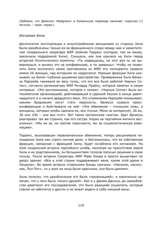 119
(Забавно, что фамилия «Redgrave» в буквальном переводе означает «красная (!)
могила» – прим. перев.)
Изгнание Хили
Десятилетия эксплуатации и злоупотребление женщинами со стороны Хили
были разоблачены только из-за фракционного спора между ним и заместите-
лем генерального секретаря WRP Шейлой Торренс (которая, тем не менее,
закончила поддержкой Хили). Слышали, как она кричала на Хили перед
встречей Политического комитета: «Ты извращенец, на этот раз ты не вы-
вернешься, я вынесу это на конференцию, и ты увидишь». Чтобы не позво-
лить Хили исключить своих противников из WRP, его конкуренты назвали
имена 26 женщин, над которыми он надругался. Реакция фракции Хили ука-
зывает на более глубокое душевное расстройство. Приверженка Хили Ванес-
са Редгрейв «визжала во весь голос, что это все было работой Черных Со-
тен», согласно организатору WRP Ричарду Прайсу, который заметил в своем
интервью: «Это воспоминание, которое я лелею». «Черные Сотни» были ан-
тисемитской организацией, действовавшей в Царской России в конце девят-
надцатого и в начале двадцатого века. Это упоминание Редгрейв показывает,
какими бредовыми могут стать марксисты. Ванесса созвала пресс-
конференцию и буйствовала на ней: «Эти обвинения – сплошная ложь, а
женщины, которые якобы сделали их, все лгуньи. Меня не интересует, 26 их,
36 или 236 – они все лгут». Вот такое сестринское чувство. Брат Ванессы
реагировал так же странно, как его сестра. Корин на партийном митинге вос-
кликнул: «Мы ни за, ни против порочности, мы за социалистическую рево-
люцию».
Торренс, высказавшая первоначальные обвинения, теперь расценивала по-
хождения Хили как строго личное дело; и беспокоилась, что ее собственная
фракция, связанная с фракцией Хили, будет ослаблена его изгнанием. На
этой лондонской встрече партийного штаба, несмотря на присутствие жертв
Хили и их родственников, он большинством голосов получил решение в свою
пользу. После встречи Секретарь WRP Майк Бэнда в ярости вышагивал по
двору здания: «Все в этой стране поддерживают меня, кроме этой дряни в
Лондоне». Во время встречи сторонники Бэнды кричали: «Насилие, насиль-
ник, Пол Пот», «и у всех их лица были красными, они были дикими».
Хили полагал, что разоблачение его было «провокацией», и язвительно за-
мечал, что у него было «много друзей». Как и у Джима Джонса, до самоубий-
ства девятисот его последователей, это было реакцией социопата, который
совсем не заботится о других и не может видеть в себе никакой вины.
 
