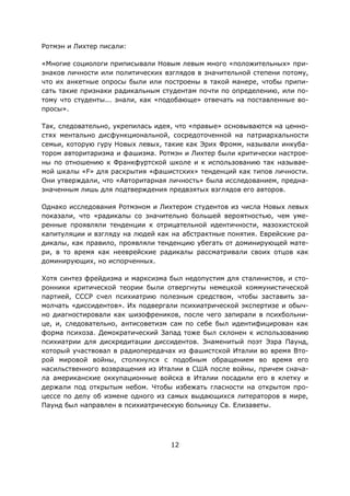 12
Ротмэн и Лихтер писали:
«Многие социологи приписывали Новым левым много «положительных» при-
знаков личности или политических взглядов в значительной степени потому,
что их анкетные опросы были или построены в такой манере, чтобы припи-
сать такие признаки радикальным студентам почти по определению, или по-
тому что студенты... знали, как «подобающе» отвечать на поставленные во-
просы».
Так, следовательно, укрепилась идея, что «правые» основываются на ценно-
стях ментально дисфункциональной, сосредоточенной на патриархальности
семьи, которую гуру Новых левых, такие как Эрих Фромм, называли инкуба-
тором авторитаризма и фашизма. Ротмэн и Лихтер были критически настрое-
ны по отношению к Франкфуртской школе и к использованию так называе-
мой шкалы «F» для раскрытия «фашистских» тенденций как типов личности.
Они утверждали, что «Авторитарная личность» была исследованием, предна-
значенным лишь для подтверждения предвзятых взглядов его авторов.
Однако исследования Ротмэном и Лихтером студентов из числа Новых левых
показали, что «радикалы со значительно большей вероятностью, чем уме-
ренные проявляли тенденции к отрицательной идентичности, мазохистской
капитуляции и взгляду на людей как на абстрактные понятия. Еврейские ра-
дикалы, как правило, проявляли тенденцию убегать от доминирующей мате-
ри, в то время как нееврейские радикалы рассматривали своих отцов как
доминирующих, но испорченных.
Хотя синтез фрейдизма и марксизма был недопустим для сталинистов, и сто-
ронники критической теории были отвергнуты немецкой коммунистической
партией, СССР счел психиатрию полезным средством, чтобы заставить за-
молчать «диссидентов». Их подвергали психиатрической экспертизе и обыч-
но диагностировали как шизофреников, после чего запирали в психбольни-
це, и, следовательно, антисоветизм сам по себе был идентифицирован как
форма психоза. Демократический Запад тоже был склонен к использованию
психиатрии для дискредитации диссидентов. Знаменитый поэт Эзра Паунд,
который участвовал в радиопередачах из фашистской Италии во время Вто-
рой мировой войны, столкнулся с подобным обращением во время его
насильственного возвращения из Италии в США после войны, причем снача-
ла американские оккупационные войска в Италии посадили его в клетку и
держали под открытым небом. Чтобы избежать гласности на открытом про-
цессе по делу об измене одного из самых выдающихся литераторов в мире,
Паунд был направлен в психиатрическую больницу Св. Елизаветы.
 