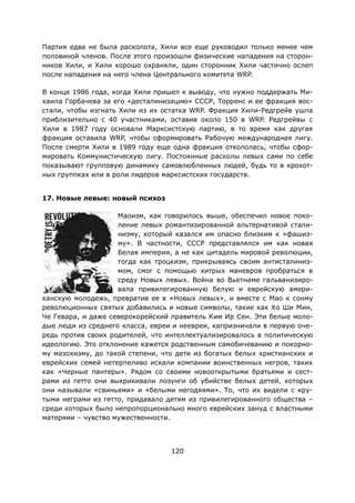 120
Партия едва не была расколота, Хили все еще руководил только менее чем
половиной членов. После этого произошли физические нападения на сторон-
ников Хили, и Хили хорошо охраняли, один сторонник Хили частично ослеп
после нападения на него члена Центрального комитета WRP.
В конце 1986 года, когда Хили пришел к выводу, что нужно поддержать Ми-
хаила Горбачева за его «десталинизацию» СССР, Торренс и ее фракция вос-
стали, чтобы изгнать Хили из их остатка WRP. Фракция Хили-Редгрейв ушла
приблизительно с 40 участниками, оставив около 150 в WRP. Редгрейвы с
Хили в 1987 году основали Марксистскую партию, в то время как другая
фракция оставила WRP, чтобы сформировать Рабочую международная лигу.
После смерти Хили в 1989 году еще одна фракция откололась, чтобы сфор-
мировать Коммунистическую лигу. Постоянные расколы левых сами по себе
показывают групповую динамику самовлюбленных людей, будь то в крохот-
ных группках или в роли лидеров марксистских государств.
17. Новые левые: новый психоз
Маоизм, как говорилось выше, обеспечил новое поко-
ление левых романтизированной альтернативой стали-
низму, который казался им опасно близким к «фашиз-
му». В частности, СССР представлялся им как новая
Белая империя, а не как цитадель мировой революции,
тогда как троцкизм, прикрываясь своим антисталиниз-
мом, смог с помощью хитрых маневров пробраться в
среду Новых левых. Война во Вьетнаме гальванизиро-
вала привилегированную белую и еврейскую амери-
канскую молодежь, превратив ее в «Новых левых», и вместе с Мао к сонму
революционных святых добавились и новые символы, такие как Хо Ши Мин,
Че Гевара, и даже северокорейский правитель Ким Ир Сен. Эти белые моло-
дые люди из среднего класса, евреи и неевреи, капризничали в первую оче-
редь против своих родителей, что интеллектуализировалось в политическую
идеологию. Это отклонение кажется родственным самобичеванию и покорно-
му мазохизму, до такой степени, что дети из богатых белых христианских и
еврейских семей нетерпеливо искали компании воинственных негров, таких
как «Черные пантеры». Рядом со своими новооткрытыми братьями и сест-
рами из гетто они выкрикивали лозунги об убийстве белых детей, которых
они называли «свиньями» и «белыми негодяями». То, что их видели с кру-
тыми неграми из гетто, придавало детям из привилегированного общества –
среди которых было непропорционально много еврейских зануд с властными
матерями – чувство мужественности.
 