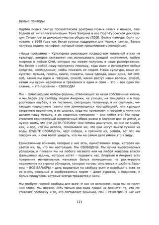 121
Белые пантеры
Партия Белых пантер провозгласила доктрину Новых левых в манере, сво-
бодной от интеллектуализации Тома Хайдена в его Порт-Гуронской деклара-
ции Студентов за демократическое общество (SDS). Белые пантеры были ос-
нованы в 1968 году как белая группа поддержки для Черных пантер. Белые
пантеры издали манифест, который стоит процитировать полностью:
«Наша программа – Культурная революция посредством тотальной атаки на
культуру, которая заставляет нас использовать каждый инструмент, любую
энергию и любые СМИ, которые мы можем получить в наше распоряжение.
Мы берем с собой нашу программу повсюду, куда идем и используем любые
средства, необходимые, чтобы показать ее людям. Наша культура, наше ис-
кусство, музыка, газеты, книги, плакаты, наша одежда, наши дома, тот спо-
соб, каким мы идем и говорим, способ, каким растут наши волосы, способ,
каким мы курим наркотики и трахаемся и едим и спим – это – все одно по-
слание, и это послание – СВОБОДА!
Мы – сумасшедшие матери-родины, отвечающие за наши собственные жизни,
и мы берем эту свободу людям Америки, на улицах, на танцзалах и в под-
ростковых клубах, в их гостиных, смотрящих телевизор, в их спальнях, чи-
тающих подпольные газеты или занимающихся мастурбацией, или курящих
секретные наркотики, в их школах, куда мы приезжаем и говорим с ними или
делаем нашу музыку, в их странных гимназиях – они любят это! Мы пред-
ставляем единственный современный образ жизни в Америке для ее детей, и
нужно знать, что ЭТИ ДЕТИ ГОТОВЫ! Они готовы двинуться, но они не знают,
как, и все, что мы делаем, показываем им, что они могут выйти сухими из
воды. БУДЬТЕ СВОБОДНЫ, черт побери, и трахните их, ребята, вот что мы
говорим им, и они могут увидеть, что мы на самом деле имеем это в виду.
Единственные влияния, которые у нас есть, единственная вещь, которая ка-
сается их, то, что мы настоящие. Мы СВОБОДНЫ. Мы кучка высокомерных
ублюдков, и плевали мы на любого легавого или на любой контроль власти
фальшивых задниц, которые хотят – подавить нас. Впервые в Америке есть
поколение мечтательных маньяков белых помешанных на рок-н-ролле
наркоманов из страны ублюдков, которые готовы спуститься и разбить барь-
еры – ВСЕ БАРЬЕРЫ – дать вырваться на свободу всем и освободить всех из
их очень реальных и воображаемых тюрем – даже дураков, и подонков, и
белых придурков, которые всегда трахаются с нами.
Мы требуем полной свободы для всех! И нас не остановят, пока мы не полу-
чим этого. Мы плохие. Есть только два вида людей на планете: те, кто со-
ставляет проблему и те, кто составляет решение. МЫ – РЕШЕНИЕ. У нас нет
 