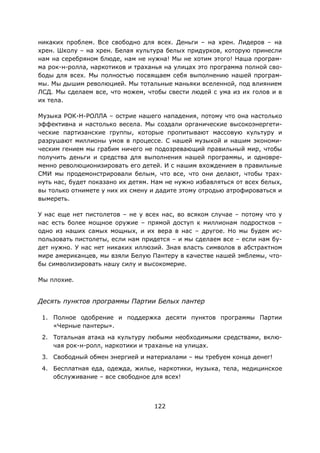 122
никаких проблем. Все свободно для всех. Деньги – на хрен. Лидеров – на
хрен. Школу – на хрен. Белая культура белых придурков, которую принесли
нам на серебряном блюде, нам не нужна! Мы не хотим этого! Наша програм-
ма рок-н-ролла, наркотиков и траханья на улицах это программа полной сво-
боды для всех. Мы полностью посвящаем себя выполнению нашей програм-
мы. Мы дышим революцией. Мы тотальные маньяки вселенной, под влиянием
ЛСД. Мы сделаем все, что можем, чтобы свести людей с ума из их голов и в
их тела.
Музыка РОК-Н-РОЛЛА – острие нашего нападения, потому что она настолько
эффективна и настолько весела. Мы создали органические высокоэнергети-
ческие партизанские группы, которые пропитывают массовую культуру и
разрушают миллионы умов в процессе. С нашей музыкой и нашим экономи-
ческим гением мы грабим ничего не подозревающий правильный мир, чтобы
получить деньги и средства для выполнения нашей программы, и одновре-
менно революционизировать его детей. И с нашим вхождением в правильные
СМИ мы продемонстрировали белым, что все, что они делают, чтобы трах-
нуть нас, будет показано их детям. Нам не нужно избавляться от всех белых,
вы только отнимете у них их смену и дадите этому отродью атрофироваться и
вымереть.
У нас еще нет пистолетов – не у всех нас, во всяком случае – потому что у
нас есть более мощное оружие – прямой доступ к миллионам подростков –
одно из наших самых мощных, и их вера в нас – другое. Но мы будем ис-
пользовать пистолеты, если нам придется – и мы сделаем все – если нам бу-
дет нужно. У нас нет никаких иллюзий. Зная власть символов в абстрактном
мире американцев, мы взяли Белую Пантеру в качестве нашей эмблемы, что-
бы символизировать нашу силу и высокомерие.
Мы плохие.
Десять пунктов программы Партии Белых пантер
1. Полное одобрение и поддержка десяти пунктов программы Партии
«Черные пантеры».
2. Тотальная атака на культуру любыми необходимыми средствами, вклю-
чая рок-н-ролл, наркотики и траханье на улицах.
3. Свободный обмен энергией и материалами – мы требуем конца денег!
4. Бесплатная еда, одежда, жилье, наркотики, музыка, тела, медицинское
обслуживание – все свободное для всех!
 
