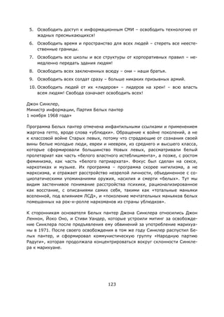 123
5. Освободить доступ к информационным СМИ – освободить технологию от
жадных пресмыкающихся!
6. Освободить время и пространство для всех людей – стереть все неесте-
ственные границы.
7. Освободить все школы и все структуры от корпоративных правил – не-
медленно передать здания людям!
8. Освободить всех заключенных всюду – они – наши братья.
9. Освободить всех солдат сразу – больше никаких призывных армий.
10. Освободить людей от их «лидеров» – лидеров на хрен! – всю власть
всем людям! Свобода означает освободить всех!
Джон Синклер,
Министр информации, Партия Белых пантер
1 ноября 1968 года»
Программа Белых пантер отмечена инфантильными ссылками и применением
жаргона гетто, вроде слова «ублюдки». Обращение к войне поколений, а не
к классовой войне Старых левых, потому что страдающие от сознания своей
вины белые молодые люди, евреи и неевреи, из среднего и высшего класса,
которые сформировали большинство Новых левых, рассматривали белый
пролетариат как часть «белого властного истеблишмента», а позже, с ростом
феминизма, как часть «белого патриархата». Фокус был сделан на сексе,
наркотиках и музыке. Их программа – программа скорее нигилизма, а не
марксизма, и отражает расстройство незрелой личности, объединенное с со-
циопатическими упоминаниями оружия, насилия и смерти «белых». Тут мы
видим застенчивое понимание расстройства психики, рационализированное
как восстание, с описаниями самих себя, такими как «тотальные маньяки
вселенной, под влиянием ЛСД», и «поколение мечтательных маньяков белых
помешанных на рок-н-ролле наркоманов из страны ублюдков».
К сторонникам основателя Белых пантер Джона Синклера относились Джон
Леннон, Йоко Оно, и Стиви Уандер, которые устроили митинг за освобожде-
ние Синклера после предъявления ему обвинений за употребление марихуа-
ны в 1971. После своего освобождения в том же году Синклер распустил Бе-
лых пантер, и сформировал коммунистическую группу «Народную партию
Радуги», которая продолжала концентрироваться вокруг склонности Синкле-
ра к марихуане.
 