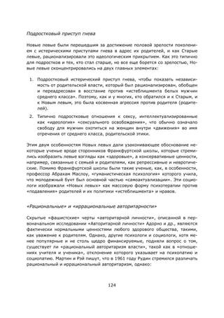 124
Подростковый приступ гнева
Новые левые были перешедшим за достижение половой зрелости поколени-
ем с истерическими приступами гнева в адрес их родителей, и как Старые
левые, рационализировали это идеологическим прикрытием. Как это типично
для подростков и тех, кто стал старше, но все еще борется со зрелостью, Но-
вые левые сконцентрировались на двух главных элементах:
1. Подростковый истерический приступ гнева, чтобы показать независи-
мость от родительской власти, который был рационализирован, обобщен
и переадресован в восстание против «истеблишмента белых мужчин
среднего класса». Поэтому, как и у многих, кто обратился и к Старым, и
к Новым левым, это была косвенная агрессия против родителя (родите-
лей).
2. Типично подростковые отношения к сексу, интеллектуализированные
как «идеология» «сексуального освобождения», что обычно означало
свободу для мужчин охотиться на женщин внутри «движения» во имя
отречения от среднего класса, родительской этики.
Этим двум особенностям Новых левых дали узаконивающее обоснование не-
которые ученые вроде сторонников Франкфуртской школы, которые стреми-
лись изобразить левые взгляды как «здоровые», а консервативные ценности,
например, связанные с семьей и родителями, как репрессивные и невротиче-
ские. Помимо Франкфуртской школы были такие ученые, как, в особенности,
профессор Абрахам Маслоу, «гуманистическая психология» которого учила,
что молодежный бунт был основной частью «самоактуализации». Эти социо-
логи изображали «Новых левых» как массовую форму психотерапии против
«подавления» родителей и их политики «истеблишмента» и нравов.
«Рациональные» и «иррациональные авторитарности»
Скрытые «фашистские» черты «авторитарной личности», описанной в пер-
воначальном исследовании «Авторитарной личности» Адорно и др., являются
фактически нормальными ценностями любого здорового общества, такими,
как уважение к родителям. Однако, другие психологи и социологи, хотя ме-
нее популярные и не столь щедро финансируемые, подняли вопрос о том,
существует ли «рациональный авторитаризм власти», такой как в «отноше-
ниях учителя и ученика», отклонение которого указывает на психопатию и
социопатию. Мартин и Рэй пишут, что в 1961 году Рудин стремился различать
рациональный и иррациональный авторитаризм, однако:
 