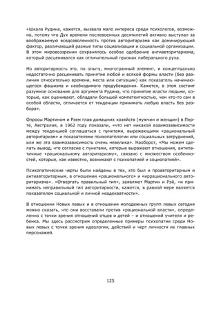 125
«Шкала Рудина, кажется, вызвала мало интереса среди психологов, возмож-
но, потому что Дух времени послевоенных десятилетий активно выступал за
воображаемую вседозволенность против авторитаризма как доминирующий
фактор, различающий разные типы социализации и социальной организации.
В этом мировоззрении сохранялось особое одобрение антиавторитаризма,
который расценивался как отличительный признак либерального духа.
Но авторитарность это, по опыту, многогранный элемент, и концептуально
недостаточно расценивать принятие любой и всякой формы власти (без раз-
личия относительно времени, места или ситуации) как показатель начинаю-
щегося фашизма и необходимого предубеждения. Кажется, в этом состоит
разумное основание для аргумента Рудина, что принятие власти людьми, ко-
торые, как оценивают, обладали большей компетентностью, чем кто-то сам в
особой области, отличается от тенденции принимать любую власть без раз-
бора».
Опросы Мартином и Рэем глав домашних хозяйств (мужчин и женщин) в Пер-
те, Австралия, в 1962 году показали, «что нет никакой взаимозависимости
между тенденцией соглашаться с пунктами, выражающими «рациональный
авторитаризм» и показателями психопатологии или социальных затруднений,
или же эта взаимозависимость очень невелика». Наоборот, «Мы можем сде-
лать вывод, что согласие с пунктами, которые выражают отношения, антипа-
тичные «рациональному авторитаризму», связано с множеством особенно-
стей, которые, как известно, возникают с психопатией и социопатией».
Психопатические черты были найдены в тех, кто был и проавторитарным и
антиавторитарным, в отношении «рационального» и «иррационального авто-
ритаризма». «Отвергать правильный тип», заявляют Мартин и Рэй, «и при-
нимать неправильный тип авторитарности, кажется, в равной мере является
показателем социальной и личной неадекватности».
В отношении Новых левых и в отношении молодежных групп левых сегодня
можно сказать, что они восставали против «рациональной власти», опреде-
ленно с точки зрения отношений отцов и детей – и отношений учителя и ре-
бенка. Мы здесь рассмотрим определенные примеры психопатии среди Но-
вых левых с точки зрения идеологии, действий и черт личности их главных
персонажей.
 