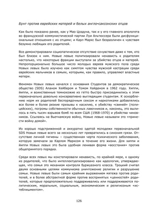 126
Бунт против еврейских матерей и белых англо-саксонских отцов
Как было показано ранее, как у Мао Цзэдуна, так и у его главного апологета
во французской коммунистической партии Луи Альтюссера были дисфункци-
ональные отношения с их отцами; и Карл Маркс был безразличен к чувствам
безумно любящих его родителей.
Все демонстрировали социопатическое отсутствие сочувствия даже к тем, кто
был близок к ним. Новые левые политизировали ненависть к родителям
настолько, что некоторые фракции выступали за убийство отцов и матерей.
Непропорционально большое число молодых евреев мужского пола среди
Новых левых было изучено как симптом чувства мужской кастрации среди
еврейских мальчиков в семьях, которыми, как правило, управляют властные
матери.
Феномен Новых левых начался с основания Студентов за демократическое
общество (SDS) Аланом Хейбером и Томом Хайденом в 1962 году. Хиппи,
йиппи, и воинственные темнокожие из гетто быстро присоединились к этим
первоначально довольно консервативно выглядящим студентам. К оскорбле-
нию норм их родителей беспорядочным сексом и наркотиками добавлялись
все более и более резкие призывы к насилию, к убийству «свиней» (поли-
цейских), погромы собственности обычных лавочников и, наконец, это выли-
лось в пять тысяч взрывов бомб по всем США (1968-1970) и убийства чинов-
ников. Ссылаясь на Вьетнамскую войну, Новые левые называли это «прине-
сти войну домой».
Из хорошо подстриженной и аккуратно одетой молодежи первоначальной
SDS Новые левые всего за несколько лет превратились в синоним грязи. От-
сутствие личной гигиены – существенная черта психического заболевания,
которую замечали за Карлом Марксом в течение его жизни. Для хиппи и
йиппи Новых левых это была удобная ленивая форма «восстания» против
общепринятого порядка.
Среди всех левых мы констатировали ненависть, по крайней мере, к одному
из родителей, что было интеллектуализировано как идеология, утверждаю-
щая, что семья это механизм контроля буржуазного класса. Троцкий считал
двумя основными целями коммунизма уничтожение религии и разрушение
семьи. Новые левые были самым крайним выражением мятежа против роди-
телей, и в более абстрактной форме против воспринятых «ценностей» роди-
телей, которые предположительно поддерживались или поддерживаются по-
литическим, моральным, социальным, экономическим и религиозным «ис-
теблишментом».
 