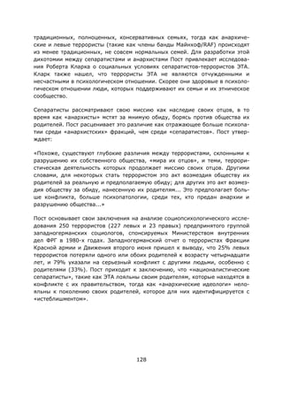 128
традиционных, полноценных, консервативных семьях, тогда как анархиче-
ские и левые террористы (такие как члены банды Майнхоф/RAF) происходят
из менее традиционных, не совсем нормальных семей. Для разработки этой
дихотомии между сепаратистами и анархистами Пост привлекает исследова-
ния Роберта Кларка о социальных условиях сепаратистов-террористов ЭТА.
Кларк также нашел, что террористы ЭТА не являются отчужденными и
несчастными в психологическом отношении. Скорее они здоровые в психоло-
гическом отношении люди, которых поддерживают их семьи и их этническое
сообщество.
Сепаратисты рассматривают свою миссию как наследие своих отцов, в то
время как «анархисты» мстят за мнимую обиду, борясь против общества их
родителей. Пост расценивает это различие как отражающее больше психопа-
тии среди «анархистских» фракций, чем среди «сепаратистов». Пост утвер-
ждает:
«Похоже, существуют глубокие различия между террористами, склонными к
разрушению их собственного общества, «мира их отцов», и теми, террори-
стическая деятельность которых продолжает миссию своих отцов. Другими
словами, для некоторых стать террористом это акт возмездия обществу их
родителей за реальную и предполагаемую обиду; для других это акт возмез-
дия обществу за обиду, нанесенную их родителям... Это предполагает боль-
ше конфликта, больше психопатологии, среди тех, кто предан анархии и
разрушению общества...»
Пост основывает свои заключения на анализе социопсихологического иссле-
дования 250 террористов (227 левых и 23 правых) предпринятого группой
западногерманских социологов, спонсируемых Министерством внутренних
дел ФРГ в 1980-х годах. Западногерманский отчет о террористах Фракции
Красной армии и Движения второго июня пришел к выводу, что 25% левых
террористов потеряли одного или обоих родителей к возрасту четырнадцати
лет, и 79% указали на серьезный конфликт с другими людьми, особенно с
родителями (33%). Пост приходит к заключению, что «националистические
сепаратисты», такие как ЭТА лояльны своим родителям, которые находятся в
конфликте с их правительством, тогда как «анархические идеологи» нело-
яльны к поколению своих родителей, которое для них идентифицируется с
«истеблишментом».
 