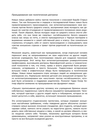 129
Проецирование как политическая доктрина
Новые левые добавили войну против поколения к классовой борьбе Старых
левых. Так как большинство и лидеров и последователей Новых левых было
привилегированного происхождения, они интеллектуализировали свое вос-
стание против белого среднего класса, воспринимая свою молодость как да-
ющую им чувство отчуждения от привилегированного положения своих роди-
телей. Таким образом, белые молодые люди из среднего класса смогли убе-
дить себя, что они такие же «жертвы» «истеблишмента» белого среднего
класса как негры из гетто, и смогли присоединиться к Черным пантерами в
выражении ненависти к своей собственной расе и классу. Они сознательно
стремились отчуждать себя от своего происхождения и спроецировать свои
чувства юношеских страхов и тревог против родителей на политическую си-
стему.
Механизм защиты, известный как проецирование, когда отдельный человек
переносит вину за непризнаваемые им свои недостатки на других людей,
включая учреждения, был политизирован левыми для создания поколения
революционеров. Этот метод был интеллектуализирован университетскими
профессорами, выучившими доктрины Франкфуртской школы и гуманистиче-
ской психологии о том, что этика, нравы и власть родителей были репрес-
сивными, устаревшими и просто больными. Подростковые истерические
вспышки гнева и инфантильные обиды были превращены в политические
обиды. Новые левые выражали спрос молодых людей на немедленное удо-
влетворение эго. Нормальное явление детской или юношеской истерики бы-
ло интеллектуализировано как «восстание» против «истеблишмента», кото-
рый было установлен и поддержан родителями. Психолог Гарри Уокер Хе-
пнер обратил внимание на проецирование как фундамент левых:
«Процесс приписывания другому человеку или учреждению бремени наших
собственных подавленных чувств обычно называется проецированием. Чело-
век, который чувствует у других людей черты и побуждения, которые он не
может допустить в себе, вероятно, использует механизм проецирования.
Это иллюстрируется студенческими протестами, которые отражают юноше-
ское настойчивое требование, чтобы поведение других абсолютно соответ-
ствовало самым высоким этическим стандартам. Для студента, который разо-
чарован собой, намного легче указать на недостатки других, нежели иссле-
довать свои собственные неудачи и меру, в какой он должен обвинять в сво-
их неудачах самого себя. Человек, механизмы адаптации которого более
уравновешены, направляет свои усилия на конструктивные программы, а не
просто на все большие осуждения других».
 