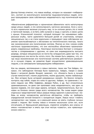 130
Доктор Хепнер отметил, что левые вообще, которых он называет «либерала-
ми», состоят из значительного количества трудновоспитуемых людей, кото-
рые проецировали свою собственную неадекватность под политической мас-
кой:
«Фанатические реформаторы и хронические обвинители часто непопулярны
среди умных людей, и эта непопулярность частично заслужена. Если у кого-
то есть нормальное желание улучшить мир, то он склонен делать это в тихой
и тактичной манере, а не бить себя кулаком в грудь и кричать о своих целях
с крыши. Клинический психолог, который посещает так называемые либе-
ральные клубы, часто удивляется большой долей их участников, которые
эмоционально так и не стали взрослыми и проецируют свое собственное не-
умение приспосабливаться к обстановке на гипотетического монстра, такого
как экономическая или политическая система. Многие из этих членов клуба
настолько трудновоспитуемы, что они неспособны объективно проанализи-
ровать современные проблемы. Некоторые многословно болтают о сотрудни-
честве и сопереживании с другими, но сами они индивидуалисты высшего
разряда, которые эмоционально не могли бы сотрудничать даже при том, что
индивидуально они могли бы хотеть этого. Мы можем быть уверены, что, ко-
гда наша экономическая или политическая система действительно разовьет-
ся в лучшую стадию, ее развитие будет осуществлено уравновешенными
людьми, а не самозваными проецирующими либералами».
Как мы увидим, воспоминания о левых светилах, таких как Том Хайден, по-
кажут, что наблюдения Хепнера были правильны. Хайден, говоря о своем
браке с актрисой Джейн Фондой, заявляет, что «близость была в лучшем
случае мимолетной с моими родителями, моими друзьями, моими любовница-
ми. Моя история была историей разорванных связей». Он боялся потерять
контроль над собой, отдав его кому-то другому. Хайден, по сравнению с та-
кими людьми как Эбби Хоффман, Джерри Рубин, и др. был относительно
уравновешенным, он даже сам признавал свою неадекватность, как один из
кружка лидеров, кто жил ради идеала, который, предположительно, был ос-
нован на близких связях среди всего человечества. Мы снова видим среди
отдельных представителей левых разрыв между идеалом и реальностью: лю-
бовь ко всему человечеству достаточно абстрактна, чтобы не требовать
определенной личной близости к конкретным людям. Левые могут «любить
человечество» как теорию, но в реальной жизни не иметь глубоких личных
связей с людьми. Вот почему левые в течение нескольких сотен лет, если
отсчитывать от Французской революции, стремятся истребить все классы от
имени «человечества» и иметь при этом чистую «совесть», или «революци-
онную совесть».
 