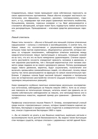 131
Следовательно, левые также проецируют свою собственную порочность на
своих идеологических противников. Левые обычно осуждают жестокость ка-
питализма, или «фашизма», «нацизма», расизма», «империализма», «пра-
вых», и т.д., оправдывая при этом редко сравнимую жестокость якобинства,
большевизма, маоизма, «красных кхмеров» и т.д. Враг демонизируется и
становится абстракцией, которая может быть подвергнута любой жестокости
или дискредитации. Проецирование – ключевое средство демонизации «вра-
га».
Левый спектакль
Левые типы личности – обычно в большей или меньшей степени отмеченные
нарциссизмом – склонны к спектаклю и эксгибиционизму. С учетом того, что
Новые левые это коллективная и рационализированная истерическая
вспышка гнева против нормативных, общепринятых ценностей, которые свя-
заны со «старшим поколением», наблюдатели отметили аналогию между
среднестатистическим левым протестующим и малышом, топающим ножкой
из-за того, что его эго не было немедленно удовлетворено. Степени серьез-
ности расстройств личности определяют важность человека в движении, и
чем серьезнее расстройство, тем с большей вероятностью этот человек ока-
жется среди лидеров из-за своего чрезмерного рвения. Потому руководящие
кадры левого движения, вероятно, будут социопатами, психопатами или
включать чрезвычайно самовлюбленных людей, что объясняет, почему левые
группы так легко раскалываются на фракции по самым незначительным про-
блемам. У рядовых членов будет высокий процент неврозов и театральное
(оно же истерическое) расстройство личности (ищущее внимания с помощью
чрезмерно эмоциональных реакций).
Ниже приводятся особенно памятные комментарии нескольких консерватив-
ных источников, наблюдавших за Новыми левыми 1960-х. Хотя на их описа-
ния повлияла их политическая позиция, читатель может сам сравнить их со
своими собственными наблюдениями за левыми, или непосредственно или в
телевизионных новостях, недавний пример для сравнения – Движение «Ок-
купай»:
Профессор классических языков Ревило П. Оливер, консервативный ученый
среди многих «прогрессивных» ученых, которые приветствовали сидячие за-
бастовки, беспорядки и вандализм своих студентов в университетских город-
ках, описал студенческие беспорядки 1960-х годов:
«...Вы не сможете не узнать в них бешеных животных, выросших наглыми и
высокомерными после долгой безнаказанности. Вы видели также бунтующие
стаи молодых существ, которые сползали с деревянных частей зданий Кали-
 