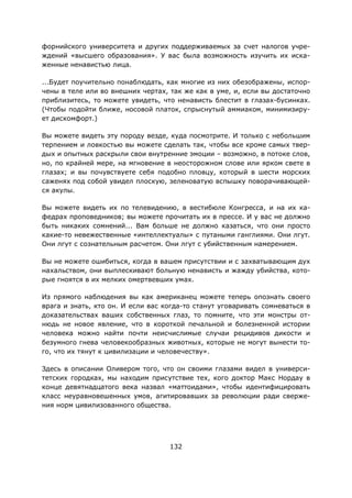 132
форнийского университета и других поддерживаемых за счет налогов учре-
ждений «высшего образования». У вас была возможность изучить их иска-
женные ненавистью лица.
...Будет поучительно понаблюдать, как многие из них обезображены, испор-
чены в теле или во внешних чертах, так же как в уме, и, если вы достаточно
приблизитесь, то можете увидеть, что ненависть блестит в глазах-бусинках.
(Чтобы подойти ближе, носовой платок, спрыснутый аммиаком, минимизиру-
ет дискомфорт.)
Вы можете видеть эту породу везде, куда посмотрите. И только с небольшим
терпением и ловкостью вы можете сделать так, чтобы все кроме самых твер-
дых и опытных раскрыли свои внутренние эмоции – возможно, в потоке слов,
но, по крайней мере, на мгновение в неосторожном слове или ярком свете в
глазах; и вы почувствуете себя подобно пловцу, который в шести морских
саженях под собой увидел плоскую, зеленоватую вспышку поворачивающей-
ся акулы.
Вы можете видеть их по телевидению, в вестибюле Конгресса, и на их ка-
федрах проповедников; вы можете прочитать их в прессе. И у вас не должно
быть никаких сомнений... Вам больше не должно казаться, что они просто
какие-то невежественные «интеллектуалы» с путаными ганглиями. Они лгут.
Они лгут с сознательным расчетом. Они лгут с убийственным намерением.
Вы не можете ошибиться, когда в вашем присутствии и с захватывающим дух
нахальством, они выплескивают больную ненависть и жажду убийства, кото-
рые гноятся в их мелких омертвевших умах.
Из прямого наблюдения вы как американец можете теперь опознать своего
врага и знать, кто он. И если вас когда-то станут уговаривать сомневаться в
доказательствах ваших собственных глаз, то помните, что эти монстры от-
нюдь не новое явление, что в короткой печальной и болезненной истории
человека можно найти почти неисчислимые случаи рецидивов дикости и
безумного гнева человекообразных животных, которые не могут вынести то-
го, что их тянут к цивилизации и человечеству».
Здесь в описании Оливером того, что он своими глазами видел в универси-
тетских городках, мы находим присутствие тех, кого доктор Макс Нордау в
конце девятнадцатого века назвал «маттоидами», чтобы идентифицировать
класс неуравновешенных умов, агитировавших за революции ради сверже-
ния норм цивилизованного общества.
 