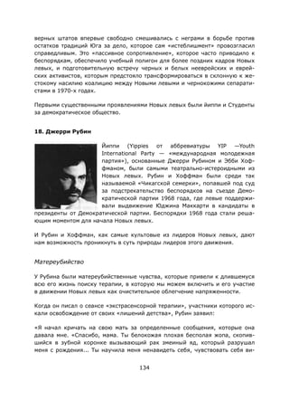 134
верных штатов впервые свободно смешивались с неграми в борьбе против
остатков традиций Юга за дело, которое сам «истеблишмент» провозгласил
справедливым. Это «пассивное сопротивление», которое часто приводило к
беспорядкам, обеспечило учебный полигон для более поздних кадров Новых
левых, и подготовительную встречу черных и белых нееврейских и еврей-
ских активистов, которым предстояло трансформироваться в склонную к же-
стокому насилию коалицию между Новыми левыми и чернокожими сепарати-
стами в 1970-х годах.
Первыми существенными проявлениями Новых левых были йиппи и Студенты
за демократическое общество.
18. Джерри Рубин
Йиппи (Yippies от аббревиатуры YIP —Youth
International Party — «международная молодежная
партия»), основанные Джерри Рубином и Эбби Хоф-
фманом, были самыми театрально-истероидными из
Новых левых. Рубин и Хоффман были среди так
называемой «Чикагской семерки», попавшей под суд
за подстрекательство беспорядков на съезде Демо-
кратической партии 1968 года, где левые поддержи-
вали выдвижение Юджина Маккарти в кандидаты в
президенты от Демократической партии. Беспорядки 1968 года стали реша-
ющим моментом для начала Новых левых.
И Рубин и Хоффман, как самые культовые из лидеров Новых левых, дают
нам возможность проникнуть в суть природы лидеров этого движения.
Матереубийство
У Рубина были матереубийственные чувства, которые привели к длившемуся
всю его жизнь поиску терапии, в которую мы можем включить и его участие
в движении Новых левых как очистительное облегчение напряженности.
Когда он писал о сеансе «экстрасенсорной терапии», участники которого ис-
кали освобождение от своих «лишений детства», Рубин заявил:
«Я начал кричать на свою мать за определенные сообщения, которые она
давала мне. «Спасибо, мама. Ты белокожая плохая бесполая жопа, скопив-
шийся в зубной коронке вызывающий рак змеиный яд, который разрушал
меня с рождения... Ты научила меня ненавидеть себя, чувствовать себя ви-
 