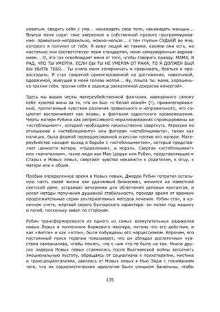 135
новатым, сводить себя с ума... ненавидеть свое тело, ненавидеть женщин...
Внутри меня сидит твое уверенное в собственной правоте программирова-
ние: правильно-неправильно, можно-нельзя... с тем глупым СУДЬЕЙ во мне,
которого я получил от тебя. Я вижу людей не такими, какими они есть, но
настолько они соответствуют моим стандартам, моим самоуверенным верова-
ниям... О, это так освобождает меня от того, чтобы говорить правду. МАМА, Я
РАД, ЧТО ТЫ УМЕРЛА. ЕСЛИ БЫ ТЫ НЕ УМЕРЛА ОТ РАКА, ТО Я ДОЛЖЕН БЫЛ
БЫ УБИТЬ ТЕБЯ... Ты учила меня соперничать и сравнивать, бояться и пре-
восходить. Я стал свирепой ориентированной на достижения, навязчивой,
одержимой, живущей в моей голове жопой... Ну, пошла ты, мама, хорошень-
ко трахни себя, трахни себя в задницу раскаленной докрасна кочергой».
Здесь мы видим черты матереубийственной фантазии, навязанного самому
себе чувства вины за то, что он был «с белой кожей» (!), привилегирован-
ный, пропитанный чувством различия правильного и неправильного, что со-
циопат воспринимает как оковы, и фантазии садистского кровосмешения.
Черты матери Рубина как репрессивного морализирования спроецированы на
«истеблишмент», который необходимо насильственно свергнуть. Агрессия по
отношению к «истеблишменту» или фигурам «истеблишмента», таким как
полиция, была формой переадресованной агрессии против его матери. Мате-
реубийство находит выход в борьбе с «истеблишментом», который представ-
ляет ценности матери, «подавление», и мораль. Свергая «истеблишмент»
или «капитализм», такие люди как Мао Цзэдун или Рубин, представляющие и
Старых и Новых левых, свергают чувства ненависти к родителям, к отцу, к
матери или к обоим.
Пробыв определенное время в Новых левых, Джерри Рубин потратил осталь-
ную часть своей жизни как удачливый бизнесмен, женился на известной
светской даме, устраивал вечеринки для облегчения деловых контактов, и
искал методы получения душевной стабильности, проходя время от времени
продолжительные серии альтернативных методов лечения. Рубин стал, в ко-
нечном счете, жертвой своего бунтарского характера: он попал под машину
и погиб, поскольку зевал по сторонам.
Рубин трансформировался из одного из самых возмутительных радикалов
новых Левых в почтенного биржевого маклера, потому что его действия, и
как «йиппи» и как «яппи», были побуждены его нарциссизмом. Впрочем, его
постоянный поиск терапии показывает, что он обладал достаточным чув-
ством самоанализа, чтобы понять, что с ним что-то было не так. Много дру-
гих лидеров Новых левых стремились после Вьетнамской войны заполнить
эмоциональную пустоту, обращаясь от социализма к психотерапии, мистике
и трансцендентализма, двигаясь от Новых левых к Нью Эйдж с пониманием
того, что их социалистические идеологии были слишком банальны, чтобы
 