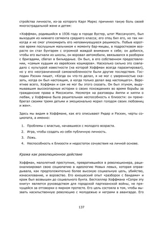 137
стройства личности, из-за которого Карл Маркс причинял такую боль своей
многострадальной жене и детям:
«Хоффман, родившийся в 1936 году в городе Вустер, штат Массачусетс, был
выходцем из нижнего сегмента среднего класса; его отец бил его, но так ни-
когда и не смог утихомирить его неповинующуюся решимость. Побыв корот-
кое время послушным мальчиком к моменту бар-мицвы, в подростковом воз-
расте он стал бунтарем с огромной жаждой внимания к себе; он добился,
чтобы его выгнали из школы, он воровал автомобили, ввязывался в разборки
с бригадами, сбегал в бильярдные. Он был, в его собственном предоставле-
нии, «самым худшим из еврейских кошмаров». Насколько сильно это совпа-
дало с культурой известности (на которой Хоффман всегда паразитировал),
но у его неограниченной самовлюбленности были другие последствия. Гос-
подин Рэскин пишет, «Когда он что-то делал, я не мог с уверенностью ска-
зать, когда он был настоящим, а когда только делал вид настоящего». Веро-
ятнее всего, Хоффман и сам не мог бы этого сказать. Он был лгуном, выду-
мывавшим высокопарные истории о своих похождениях во время борьбы за
гражданские права в Миссисипи. Несмотря на разговоры йиппи и хиппи о
любви, у Хоффмана была решительная неспособность к близости: он прене-
брегал своими тремя детьми и эмоционально морил голодом своих любовниц
и жен».
Здесь мы видим в Хоффмане, как его описывают Ридер и Рэскин, черты со-
циопата, а именно:
1. Проблемы с властью, начавшиеся с молодого возраста.
2. Игра, чтобы создать из себя публичную личность.
3. Ложь.
4. Неспособность к близости и недостаток сочувствия на личной основе.
Кража как революционное действие
Хоффман, малолетний преступник, превратившийся в революционера, раци-
онализировал свою социопатию в идеологию Новых левых, которая оправ-
дывала, как предположительно более высокую социальную цель, убийство,
изнасилование, и воровство. Его юношеский опыт «разборок с бандами» и
краж был возвышен до социального бунта. Бестселлер Хоффмана «Сопри эту
книгу» является руководством для городской партизанской войны, не пря-
чущейся за отговорки о мирном протесте. Его цель состояла в том, чтобы вы-
звать насильственную революцию с молодежью и неграми в авангарде. Его
 